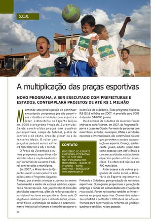 M
antendo uma preocupação de continuar
executando programas que vão garantir
aos cidadãos atividades com esporte e
lazer, o Ministério do Esporte lançou
em 2008 o programa Praça da Juventude.
Serão construídas praças com quadras
poliesportivas, campo de futebol, pistas de
corrida e de skate, área de ginástica e da
terceira idade. O valor dos
projetos poderá variar entre
R$ 500.000,00 e R$ 1 milhão.
O Praça da Juventude e ou-
tros programas esportivos são
viabilizados e implementados
por parcerias do Governo Fede-
ral com estados e municípios.
Em 2007, o Ministério do Es-
porte investiu maciçamente em
ações como o Programa Segundo
Tempo, que atende crianças e jovens do ensino
fundamental e médio de escolas públicas, expos-
tos a riscos sociais. Aos jovens são oferecidas
atividades esportivas, além de reforço escolar e
nutricional no turno em que não estão na aula. O
objetivo é colaborar para a inclusão social, o bem-
estar físico, a promoção da saúde e o desenvolvi-
mento intelectual e humano e também assegurar o
exercício da cidadania. Esse programa recebeu
R$ 112,8 milhões em 2007. A previsão para 2008
é atender 544.000 jovens.
Dois milhões de cidadãos de diversas faixas
etárias se beneficiaram, em 2007, do Programa Es-
porte e Lazer na Cidade. Por meio de parcerias com
ministérios, estados, municípios, ONGs e entidades
nacionais e internacionais, são construídos núcleos
que garantem o acesso da popu-
lação ao esporte. Criança, adoles-
cente, jovem, adulto, idoso, bem
como pessoas com deficiência e
com necessidades educacionais
especiais podem utilizar os nú-
cleos. Existem 618 núcleos em
400 municípios.
Além desses e de outros pro-
gramas de cunho social, o Minis-
tério do Esporte implementa o
Pintando a Cidadania, para produção de materiais
esportivos. O programa proporciona a geração de
emprego e renda em comunidades em situação de
risco social. Foram relevantes também os investi-
mentos em praças esportivas. O ministério autori-
zou a CAIXA a contratar 1.478 obras de infra-es-
trutura para construção ou reforma de ginásios,
quadras e estádios, no ano passado.
SOCIAL
42
A multiplicação das praças esportivas
NOVO PROGRAMA, A SER EXECUTADO COM PREFEITURAS E
ESTADOS, CONTEMPLARÁ PROJETOS DE ATÉ R$ 1 MILHÃO
CONTATO
MINISTÉRIO DO ESPORTE
ASSESSORIA FEDERATIVA
TEL: 61 3217.1885
END: ESPLANADA DOS
MINISTÉRIOS – BLOCO “A” –
7º ANDAR – ASPAR
70054-900 - BRASÍLIA/DF
www.esporte.gov.br
 