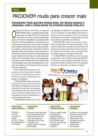 O
Governo Federal reformulou o programa
PROJOVEM. Antes, o programa atendia ape-
nas jovens com idade entre 18 e 24 anos que
não haviam concluído o ensino fundamental.
Agora, o ProJovem foi ampliado e os jovens que têm
entre 15 e 29 anos poderão ser beneficiados com a
reintegração ao processo educacional recebendo
qualificação profissional e acesso a ações de cidada-
nia, esporte, cultura e lazer. As ações do Primeiro
Emprego terão continuidade no novo programa e
atenderão jovens em situação de desemprego que
sejam membros de famílias com renda mensal per
capita de até meio salário mínimo. O programa pos-
sui ainda uma ação transversal e não-orçamentária,
a Aprendizagem, que é uma preparação para o mer-
cado de trabalho a ser utilizada em favor da juven-
tude mais vulnerável.
O novo PROJOVEM surgiu da inte-
gração do seis programas e atuará
em quatro modalidades que são o
ProJovem Urbano, Adolescente, do
Campo e Trabalhador.
O PROJOVEM Urbano será coor-
denado pela Secretaria-Geral da
Presidência da República/Secretaria
Nacional de Juventude. Vai promover
a reintegração dos jovens de 18 a 29
anos ao processo educacional, com a
conclusão do ensino fundamental e a
qualificação profissional.
O PROJOVEM Adolescente terá a
coordenação do Ministério do Desenvolvimento
Social e Combate à Fome (MDS). Estimulará o
retorno à escola de jovens de 15 a 17 anos que
abandonaram os estudos, assegurando proteção
social básica e assistência às famílias.
O PROJOVEM Campo ficará sob a coorde-
nação do Ministério da Educação (MEC). Será
caracterizado pela elevação da escolaridade de
jovens agricultores familiares de 18 a 29 anos,
em regime de alternância dos ciclos agrícolas,
com qualificação e formação profissional.
E o PROJOVEM Trabalhador estará a cargo
do Ministério do Trabalho e Emprego (MTE) e
irá oferecer qualificação profissional e desen-
volvimento humano a jovens de 18 a 29 anos para
facilitar sua inserção no mundo do trabalho.
SOCIAL
43
PROJOVEM muda para crescer mais
PROGRAMA TERÁ QUATRO MODALIDES, EM ÁREAS RURAIS E
URBANAS, COM A FINALIDADE DE ATINGIR MAIOR PÚBLICO
PROJOVEM
CAMPO
Elevação da escolaridade
de jovens agricultores
familiares de 18 a 29
anos, em regime de
alternância dos ciclos
agrícolas, com
qualificação e formação
profissional.
PROJOVEM
TRABALHADOR
Oferece qualificação
profissional e
desenvolvimento
humano a jovens de
18 a 29 anos, para
facilitar sua inserção
no mundo do
trabalho.
PROJOVEM
URBANO
Promove a reintegração
dos jovens de 18 a 29
anos ao processo
educacional, com a
conclusão do ensino
fundamental e
qualificação
profissional.
PROJOVEM
ADOLESCENTE
Estimula o
retorno
à escola de
jovens
de 15 a 17 anos
que abandonaram
os estudos.
FundaçãoRobertoMarinho
 