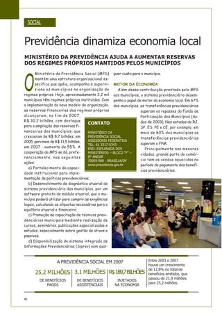 46
SOCIAL
O
Ministério da Previdência Social (MPS)
mantém uma estrutura organizacional es-
pecífica que apóia, acompanha e supervi-
siona os municípios na organização de
regimes próprios. Hoje, aproximadamente 2,2 mil
municípios têm regimes próprios instituídos. Com
a implementação do novo modelo de organização,
as reservas financeiras dos regimes próprios
alcançaram, no fim de 2007,
R$ 30,2 bilhões, com destaque
para a ampliação das reservas fi-
nanceiras dos municípios, que
cresceram de R$ 8,7 bilhões, em
2005, para mais de R$ 13,5 bilhões,
em 2007 - aumento de 55%. A
cooperação do MPS se dá, prefe-
rencialmente, nas seguintes
ações:
a) Fortalecimento da capaci-
dade institucional para imple-
mentação de políticas previdenciárias;
b) Desenvolvimento de diagnóstico atuarial do
sistema previdenciário dos municípios, por um
software gratuito de módulo atuarial, que o mu-
nicípio poderá utilizar para cumprir as exigências
legais, calculando as alíquotas necessárias para o
equilíbrio atuarial e financeiro;
c) Promoção da capacitação de técnicos previ-
denciários municipais mediante realização de
cursos, seminários, publicações especializadas e
estudos, especialmente sobre gestão de ativos e
passivos;
d) Disponibilização do sistema integrado de
Informações Previdenciárias (Siprev) sem qual-
quer custo para o município.
MOTOR DA ECONOMIA
Além dessa contribuição prestada pelo MPS
aos municípios, o sistema previdenciário desem-
penha o papel de motor da economia local. Em 67%
dos municípios, as transferências previdenciárias
superam os repasses do Fundo de
Participação dos Municípios (da-
dos de 2003). Nos estados do RJ,
SP, ES, PE e CE, por exemplo, em
mais de 80% dos municípios as
transferências previdenciárias
superam o FPM.
Principalmente nas menores
cidades, grande parte do comér-
cio tem as vendas aquecidas no
período do pagamento dos benefí-
cios previdenciários.
Previdência dinamiza economia local
CONTATO
MINISTÉRIO DA
PREVIDÊNCIA SOCIAL
ASSESSORIA FEDERATIVA
TEL: 61 3317-5343
END: ESPLANADA DOS
MINISTÉRIOS – BLOCO “F” –
8º ANDAR
70059-900 - BRASÍLIA/DF
www.previdencia.gov.br
MINISTÉRIO DA PREVIDÊNCIA AJUDA A AUMENTAR RESERVAS
DOS REGIMES PRÓPRIOS MANTIDOS PELOS MUNICÍPIOS
A PREVIDÊNCIA SOCIAL EM 2007
25,2 MILHÕES
DE BENEFÍCIOS
PAGOS
3,1 MILHÕES
DE BENEFÍCIOS
ASSISTENCIAIS
R$189,7BILHÕES
INJETADOS
NA ECONOMIA
Entre 2003 e 2007
houve um crescimento
de 12,8% no total de
benefícios emitidos, que
passou de 21,9 milhões
para 25,2 milhões.
 