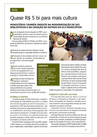 47
P
arte da Agenda Social e lançado em 2007, o pro-
grama Mais Cultura é uma ferramenta para a
consolidação do pacto federativo e do Sistema
Nacional de Cultura.
Com previsão de R$ 4,7 bilhões até 2010, o pro-
grama do Ministério da Cultura é baseado em quatro
diretrizes:
1
Garantia de acesso aos bens culturais e meios
necessários para a expressão simbólica e artística;
2
Promoção da diversidade cultural e social, da
auto-estima, da cidadania, da liberdade,do
protagonismo e da emancipação
social;
3
Qualificação do ambiente
social das cidades ampliando
a oferta de equipamentos e os
espaços que permitem o acesso à
produção e à expressão cultural;
4
Geração de oportunidades de
emprego e renda para
trabalhadores de micros, pequenas
e médias empresas, assim como
empreendimentos de economia
solidária no mercado cultural brasileiro. O
investimento será em torno de R$ 385 milhões.
ESTÍMULO À LEITURA
A modernização de 562 bibliotecas, a edição e
distribuição de três milhões de livros e a criação
de bibliotecas públicas em 613 municípios – o
equivalente a 10% dos municípios brasileiros – são
medidas previstas no programa Estímulo à Leitu-
ra, do Ministério da Cultura. Este programa tem
como objetivo promover a inclusão social por meio
da cultura, fortalecer as cadeias produtivas
gerando emprego e renda, além de valorizar a di-
versidade e os valores culturais.
As metas foram traçadas no início de 2003, quando
o MinC assumiu a articulação das políticas públicas
para a implantação, consolidação e gestão do Sistema
Nacional de Cultura (SNC) e do Plano
Nacional de Cultura (PCN). Para isso,
foi criado o Conselho Nacional de
Política Cultural (CNPC), composto
por representantes do Governo
Federal, dos estados e municípios,
representantes das diversas áreas
artísticas e do setor de preservação
do patrimônio cultural. A proposta
do Conselho é promover a articu-
lação e o debate entre os diferentes
órgãos do governo e a sociedade civil organizada.
FOMENTO E DIFUSÃO CULTURAL
O Programa Nacional de Apoio à Cultura
(Pronac), criado pela Lei Rouanet, é um impor-
tante instrumento de fomento e difusão da cul-
tura brasileira com as seguintes formas de finan-
ciamento a projetos culturais:
a) Renúncia Fiscal: mediante doação ou pa-
trocínio com abatimento de Imposto de Renda
devido pelo contribuinte investidor.
b) Fundo Nacional de Cultura (FNC): por meio da
transferência direta de recursos financeiros para
prefeituras, estados, fundações e OSCIPs (Organi-
zação da Sociedade Civil para o Interesse Público).
Osrecursoscaptadosem2007atingiramR$1,2milhão
- crescimento de 22,6% em relação ao ano anterior.
CONTATO
MINISTÉRIO DA CULTURA
ASSESSORIA FEDERATIVA
TEL: 61 3316.2206
END: ESPLANADA DOS
MINISTÉRIOS – BLOCO “B” –
4º ANDAR – ASSESSORIA
PARLAMENTAR
70068-900 - BRASÍLIA/DF
www.cultura.gov.br
MINISTÉRIO TAMBÉM INVESTE NA MODERNIZAÇÃO DE 562
BIBLIOTECAS E NA CRIAÇÃO DE OUTRAS EM 613 MUNICÍPIOS
SOCIAL
Quase R$ 5 bi para mais cultura
 