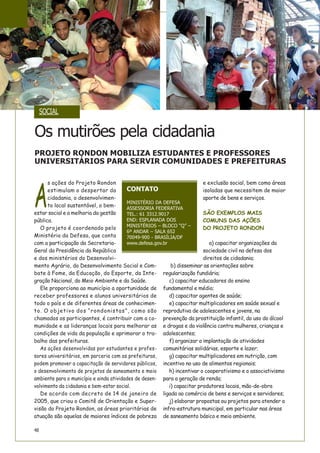A
s ações do Projeto Rondon
estimulam o despertar da
cidadania, o desenvolvimen-
to local sustentável, o bem-
estar social e a melhoria da gestão
pública.
O projeto é coordenado pelo
Ministério da Defesa, que conta
com a participação da Secretaria-
Geral da Presidência da República
e dos ministérios do Desenvolvi-
mento Agrário, do Desenvolvimento Social e Com-
bate à Fome, da Educação, do Esporte, da Inte-
gração Nacional, do Meio Ambiente e da Saúde.
Ele proporciona ao município a oportunidade de
receber professores e alunos universitários de
todo o país e de diferentes áreas de conhecimen-
to. O objetivo dos “rondonistas”, como são
chamados os participantes, é contribuir com a co-
munidade e as lideranças locais para melhorar as
condições de vida da população e aprimorar o tra-
balho das prefeituras.
As ações desenvolvidas por estudantes e profes-
sores universitários, em parceria com as prefeituras,
podem promover a capacitação de servidores públicos,
o desenvolvimento de projetos de saneamento e meio
ambiente para o município e ainda atividades de desen-
volvimento da cidadania e bem-estar social.
De acordo com decreto de 14 de janeiro de
2005, que criou o Comitê de Orientação e Super-
visão do Projeto Rondon, as áreas prioritárias de
atuação são aquelas de maiores índices de pobreza
e exclusão social, bem como áreas
isoladas que necessitem de maior
aporte de bens e serviços.
SÃO EXEMPLOS MAIS
COMUNS DAS AÇÕES
DO PROJETO RONDON
a) capacitar organizações da
sociedade civil na defesa dos
direitos de cidadania;
b) disseminar as orientações sobre
regularização fundiária;
c) capacitar educadores do ensino
fundamental e médio;
d) capacitar agentes de saúde;
e) capacitar multiplicadores em saúde sexual e
reprodutiva de adolescentes e jovens, na
prevenção da prostituição infantil, do uso do álcool
e drogas e da violência contra mulheres, crianças e
adolescentes;
f) organizar a implantação de atividades
comunitárias solidárias, esporte e lazer;
g) capacitar multiplicadores em nutrição, com
incentivo no uso de alimentos regionais;
h) incentivar o cooperativismo e o associativismo
para a geração de renda;
i) capacitar produtores locais, mão-de-obra
ligada ao comércio de bens e serviços e servidores;
j) elaborar propostas ou projetos para atender a
infra-estrutura municipal, em particular nas áreas
de saneamento básico e meio ambiente.
Os mutirões pela cidadania
CONTATO
MINISTÉRIO DA DEFESA
ASSESSORIA FEDERATIVA
TEL.: 61 3312.9017
END: ESPLANADA DOS
MINISTÉRIOS – BLOCO “Q” –
6º ANDAR – SALA 652
70049-900 - BRASÍLIA/DF
www.defesa.gov.br
PROJETO RONDON MOBILIZA ESTUDANTES E PROFESSORES
UNIVERSITÁRIOS PARA SERVIR COMUNIDADES E PREFEITURAS
48
SOCIAL
 