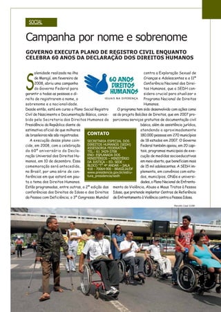 Campanha por nome e sobrenome
GOVERNO EXECUTA PLANO DE REGISTRO CIVIL ENQUANTO
CELEBRA 60 ANOS DA DECLARAÇÃO DOS DIREITOS HUMANOS
SOCIAL
S
olenidade realizada na ilha
de Marajó, em fevereiro de
2008, abriu uma campanha
do Governo Federal para
garantir a todas as pessoas o di-
reito de registrarem o nome, o
sobrenome e a nacionalidade.
Desde então, está em curso o Plano Social Registro
Civil de Nascimento e Documentação Básica, conce-
bido pela Secretaria dos Direitos Humanos da
Presidência da República diante da
estimativa oficial de que milhares
de brasileiros não são registrados.
A execução desse plano coin-
cide, em 2008, com a celebração
do 60º aniversário da Decla-
ração Universal dos Direitos Hu-
manos, em 10 de dezembro. Essa
comemoração será antecedida,
no Brasil, por uma série de con-
ferências em que estará em pau-
ta o tema dos Direitos Humanos.
Estão programadas, entre outras, a 2ª edição das
conferências dos Direitos do Idoso e dos Direitos
da Pessoa com Deficiência; o 3º Congresso Mundial
contra a Exploração Sexual de
Crianças e Adolescentes e a 11ª
Conferência Nacional dos Direi-
tos Humanos, que a SEDH con-
sidera crucial para atualizar o
Programa Nacional de Direitos
Humanos.
O programa tem sido desenvolvido com ações como
as do projeto Balcões de Direitos, que em 2007 pro-
porcionou serviços gratuitos de documentação civil
básica, além de assistência jurídica,
atendendo a aproximadamente
180.000 pessoas em 270 municípios
de 18 estados em 2007. O Governo
Federal também apoiou, em 20 capi-
tais, programas municipais de exe-
cução de medidas socioeducativas
emmeioaberto,quebeneficiammais
de 15 mil adolescentes. A SEDH im-
plementa, em convênios com esta-
dos, municípios, ONGs e universi-
dades, o Plano Nacional de Enfrenta-
mento da Violência, Abuso e Maus Tratos à Pessoa
Idosa, que pretende implantar Centros de Referência
de Enfrentamento à Violência contra a Pessoa Idosa.
CONTATO
SECRETARIA ESPECIAL DOS
DIREITOS HUMANOS (SEDH)
ASSESSORIA FEDERATIVA
TEL.: 61 3429-3708
END: ESPLANADA DOS
MINISTÉRIOS – MINISTÉRIO
DA JUSTIÇA – ED. SEDE -
BLOCO “T” 4º ANDAR – SALA
418 - 70064-900 - BRASÍLIA/DF
www.presidencia.gov.br/estru-
tura_presidencia/sedh
Marcello Casal Jr/ABr
 