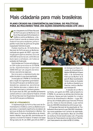 51
C
om o lançamento do II Plano Nacional
de Políticas para as Mulheres e do
Pacto Nacional pelo Enfrentamento à
Violência contra as Mulheres, o Go-
verno Federal convida os demais entes
federativos para mudarem juntos o
padrão tradicional de políticas dirigidas
à população feminina no país.
O plano resultou da II Conferência
Nacional de Políticas para as Mulheres,
realizada em agosto de 2007, cuja cons-
trução participativa envolveu cerca de
200.000 brasileiras em conferências
municipais e estaduais, em todas as
unidades da Federação.
Distribuídas em 11 eixos estratégicos,
as 394 ações previstas no II PNPM
serão implementadas no período
2008/2011 por um conjunto de minis-
térios e secretarias especiais.
Decisiva para a implementação das
ações do plano é a sua municipalização.
A execução do I PNPM foi fortalecida
pela criação de organismos governamen-
tais de políticas para as mulheres (coor-
denadorias, assessorias, secretarias
etc). Nestes dois anos, o número de or-
ganismos municipais e estaduais passou
de 13 para mais de 200, que mantêm permanente
contato entre si e com o Governo Federal, através
do Fórum Nacional de Organismos Governamen-
tais de Políticas para as Mulheres.
REDE DE ATENDIMENTO
A implementação da Política Nacional de En-
frentamento à Violência contra as Mulheres pro-
porcionou o crescimento significativo do número de
serviços da Rede de Atendimento à Mulher. Em
2004, havia 13 Centros de Referência de Atendi-
mento à Mulher, hoje são 100, distribuídos em 24
capitais e no Distrito Federal. O número de Casas
Abrigo subiu de 34, em 2004, para 65 em 2007; o
de Delegacias Especial-
izadas de Atendimento à
Mulher(DEAM)de313para
404; o de Defensorias
Públicas da Mulher de 5
para15.Maisrecentemente
foram criados os Juizados
de Violência Doméstica e
Familiar contra a Mulher
que totalizam 53.
A sanção da Lei Maria
da Penha, em agosto de 2006, ação proposta no
I PNPM, foi um marco na defesa dos direitos das
mulheres. Nesse período também foi criada a
Central de Atendimento à Mulher – Ligue 180,
serviço de utilidade pública que funciona 24 horas
por dia, todos os dias da semana, e que realiza
mais de 200.000 atendimentos efetivos por ano.
O Programa Nacional de Documentação da Tra-
balhadora Rural permitiu que 546.000 trabalhado-
ras rurais pudessem tirar carteira de identidade,
CPF e certidão de nascimento. Mais de 1,5 milhão
de mulheres foram beneficiadas com o Programa
Nacional de Financiamento da Agricultura Familiar,
com financiamento da ordem de R$ 4,2 bilhões.
CONTATO
SECRETARIA ESPECIAL DE
POLÍTICAS PARA AS
MULHERES (SEPM)
ASSESSORIA FEDERATIVA
TEL: 61 2104-9021
END: ESPLANADA DOS
MINISTÉRIOS – BLOCO “L” -
2º ANDAR – SALA 200
70047-900 - BRASÍLIA/DF
www.presidencia.gov.br/estru-
tura_presidencia/sepm
PLANO CRIADO NA CONFERÊNCIA NACIONAL DE POLÍTICAS
PARA AS MULHERES TERÁ 394 AÇÕES DESENVOLVIDAS ATÉ 2011
SOCIAL
Mais cidadania para mais brasileiras
 