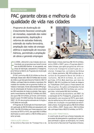 INFRA-ESTRUTURA
52
PAC garante obras e melhoria da
qualidade de vida nas cidades
Programa de Aceleração do
Crescimento favorece construção
de moradias, expansão das redes
de saneamento, duplicação e
reforma de estradas federais,
extensão da malha ferroviária,
ampliação das redes de energia
elétrica e exploração de recursos
hídricos, permitindo a ampliação
de obras e gerando empregos
E
m 2008, o Ministério das Cidades dará con-
tinuidade aos programas que beneficiaram
mais de 800.000 famílias no ano passado, nas
áreas de habitação, saneamento e transporte,
prioritárias no âmbito do Programa de Aceleração
do Crescimento.
O PAC contratou R$ 41,8 bilhões na área de
habitação. Desse valor, R$ 33,9 bilhões são recursos
da União ou geridos pelo Governo Federal e R$ 7,9
bilhões, contrapartidas de estados e municípios. Em
rodadas de reuniões com os governos federal, es-
taduais e municipais, foram selecionados 544 proje-
tos de urbanização de favelas a serem executados
em 282 municípios de todos os estados. Isso repre-
senta investimentos de R$ 10,7 bilhões até 2010,
dos quais R$ 9,4 bilhões já foram contratados,
beneficiando 723.000 famílias. Em dezembro de
2007, 32,3% dos projetos estavam em licitação e
6,4% deles em execução.
O Programa de Aceleração do Crescimento pre-
vê a aplicação de R$ 40 bilhões em saneamento até
2010. São R$ 20 bilhões em financiamentos (com
recursos do FGTS e FAT), dos quais R$ 12 bilhões
destinados ao setor público e R$ 8 bilhões para o
setor privado.
CIRCULAÇÃO URBANA
A Secretaria Nacional de Transportes e da
Mobilidade Urbana destinou R$ 433,5 milhões,
entre 2004 e 2007, para o Programa Mobili-
dade Urbana, que apóia projetos de infra-es-
trutura de transporte (construção de ci-
clovias, transportes, corredores de ônibus
etc.). Desse montante, R$ 349 milhões são re-
cursos do Orçamento Geral da União e o
r e s t a n t e , R$ 84,5 milhões, de contra-
partidas. O Pró-Mob destinou, por meio do
BNDES, R$ 141,4 milhões do Fundo de Amparo
ao Trabalhador (FAT) para o financiamento de
106 projetos. Às ações contempladas foram
acrescentados R$ 25,4 milhões em contra-
partidas, totalizando R$ 166,8 milhões.
Outra iniciativa da secretaria, em 2007, foi
a realização do Pro-Transporte, programa de fi-
nanciamento com recursos do FGTS, para medi-
das de melhorias na infra-estrutura e no espaço
urbano de circulação e na qualidade da mobili-
dade urbana. O programa aplicou R$ 65,8 milhões
entre 2006 e 2007. Desse valor, R$ 8 milhões
são contrapartidas e R$ 57,8 milhões, do FGTS.
INCLUSÃO TERRITORIAL
A construção de políticas urbanas baseadas em
processos de planejamento e gestão participativa,
para estimular e apoiar os municípios, foi a meta
da Secretaria Nacional de Programas Urbanos,
 