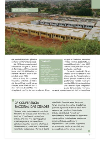 que pretende superar o quadro de
exclusão territorial das cidades.
São 2.231 assentamentos moni-
torados que abrigam 1,3 milhão
de famílias em 300 municípios.
Desse total, 317.000 famílias re-
ceberam títulos de posse ou pro-
priedade já em 2006.
Outra ação da Secretaria de
Programas Urbanos é a media-
ção de conflitos fundiários nas
cidades, a fim de evitar desfe-
chos violentos. Sessenta e três
situações de conflito são monitoradas em 31 mu-
nicípios de 15 estados, envolvendo
30.200 famílias. Desse total, 22
casos (14 municípios), com 9.207
famílias, avançaram para soluções
pactuadas e pacíficas.
Foram destinados R$ 58 mi-
lhões à assistência técnica para
elaboração dos Planos Diretores
Participativos de cerca de 600
prefeituras. Também foram pro-
movidas 388 oficinas de mobiliza-
ção e sensibilização, com partici-
pação de técnicos e represen-
tantes de movimentos sociais de 1.349 municípios.
53
3ª CONFERÊNCIA
NACIONAL DAS CIDADES
Todos os temas de interesse da atuação do
Ministério das Cidades foram debatidos, em
2007, na 3ª Conferência Nacional das
Cidades. O evento teve a participação de
2.040 delegados de 26 conferências
estaduais. Durante o encontro, a Política de
Desenvolvimento Urbano e as Intervenções
nas Cidades e Capacidade e Forma de Gestão
das Cidades foram os temas discutidos.
Foi um exercício democrático de debate de
questões regionais e da eleição de 86 novos
membros que compõem o Conselho das
Cidades (ConCidades). Formado por
representantes da sociedade civil organizada
– poder público, trabalhadores, movimentos
sociais, entidades acadêmicas e
empresários – o ConCidades é responsável
por acompanhar, avaliar e contribuir para
a execução da política urbana nacional.
CONTATO
MINISTÉRIO
DAS CIDADES
ASSESSORIA FEDERATIVA
TEL: 61 2108.1608 /
1946 / 1698
END: ESPLANADA DOS
MINISTÉRIOS – BLOCO “A”
– 1º ANDAR - SALA 105
70054-900 - BRASÍLIA/DF
www.cidades.gov.br
INFRA-ESTRUTURA
 