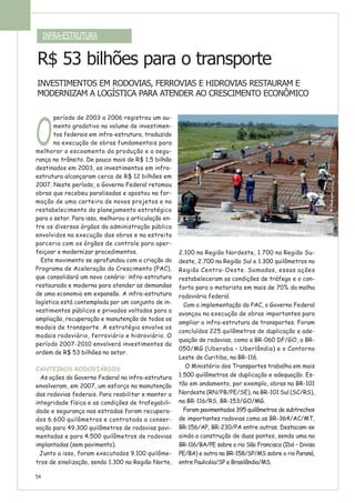 O
período de 2003 a 2006 registrou um au-
mento gradativo no volume de investimen-
tos federais em infra-estrutura, traduzido
na execução de obras fundamentais para
melhorar o escoamento da produção e a segu-
rança no trânsito. De pouco mais de R$ 1,5 bilhão
destinados em 2003, os investimentos em infra-
estrutura alcançaram cerca de R$ 12 bilhões em
2007. Neste período, o Governo Federal retomou
obras que recebeu paralisadas e apostou na for-
mação de uma carteira de novos projetos e no
restabelecimento do planejamento estratégico
para o setor. Para isso, melhorou a articulação en-
tre os diversos órgãos da administração pública
envolvidos na execução das obras e na estreita
parceria com os órgãos de controle para aper-
feiçoar e modernizar procedimentos.
Este movimento se aprofundou com a criação do
Programa de Aceleração do Crescimento (PAC),
que consolidará um novo cenário: infra-estrutura
restaurada e moderna para atender as demandas
de uma economia em expansão. A infra-estrutura
logística está contemplada por um conjunto de in-
vestimentos públicos e privados voltados para a
ampliação, recuperação e manutenção de todos os
modais de transporte. A estratégia envolve os
modais rodoviário, ferroviário e hidroviário. O
período 2007-2010 envolverá investimentos da
ordem de R$ 53 bilhões no setor.
CANTEIROS RODOVIÁRIOS
As ações do Governo Federal na infra-estrutura
envolveram, em 2007, um esforço na manutenção
das rodovias federais. Para reabilitar e manter a
integridade física e as condições de trafegabili-
dade e segurança nas estradas foram recupera-
dos 6.600 quilômetros e contratada a conser-
vação para 49.300 quilômetros de rodovias pavi-
mentadas e para 4.500 quilômetros de rodovias
implantadas (sem pavimento).
Junto a isso, foram executados 9.100 quilôme-
tros de sinalização, sendo 1.300 na Região Norte,
2.100 na Região Nordeste, 1.700 na Região Su-
deste, 2.700 na Região Sul e 1.300 quilômetros na
Região Centro-Oeste. Somadas, essas ações
restabeleceram as condições de tráfego e o con-
forto para o motorista em mais de 70% da malha
rodoviária federal.
Com a implementação do PAC, o Governo Federal
avançou na execução de obras importantes para
ampliar a infra-estrutura de transportes. Foram
concluídos 225 quilômetros de duplicação e ade-
quação de rodovias, como a BR-060 DF/GO, a BR-
050/MG (Uberaba – Uberlândia) e o Contorno
Leste de Curitiba, na BR-116.
O Ministério dos Transportes trabalha em mais
1.500 quilômetros de duplicação e adequação. Es-
tão em andamento, por exemplo, obras na BR-101
Nordeste (RN/PB/PE/SE), na BR-101 Sul (SC/RS),
na BR-116/RS, BR-153/GO/MG.
Foram pavimentados 395 quilômetros de subtrechos
de importantes rodovias como as BR-364/AC/MT,
BR-156/AP, BR-230/PA entre outras. Destacam-se
ainda a construção de duas pontes, sendo uma na
BR-116/BA/PE sobre o rio São Francisco (Ibó – Divisa
PE/BA) e outra na BR-158/SP/MS sobre o rio Paraná,
entre Paulicéia/SP e Brasilândia/MS.
INFRA-ESTRUTURA
R$ 53 bilhões para o transporte
INVESTIMENTOS EM RODOVIAS, FERROVIAS E HIDROVIAS RESTAURAM E
MODERNIZAM A LOGÍSTICA PARA ATENDER AO CRESCIMENTO ECONÔMICO
54
 