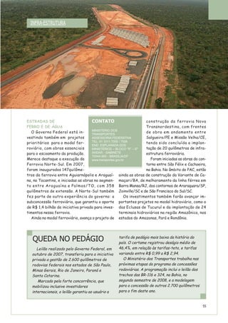 ESTRADAS DE
FERRO E DE ÁGUA
O Governo Federal está in-
vestindo também em projetos
prioritários para o modal fer-
roviário, com obras essenciais
para o escoamento da produção.
Merece destaque a execução da
Ferrovia Norte-Sul. Em 2007,
foram inaugurados 147quilôme-
tros da ferrovia entre Aguiarnópolis e Araguaí-
na, no Tocantins, e iniciadas as obras no segmen-
to entre Araguaína e Palmas/TO, com 358
quilômetros de extensão. A Norte-Sul também
fez parte de outra experiência do governo: a
subconcessão ferroviária, que garantiu o aporte
de R$ 1,4 bilhão da iniciativa privada para inves-
timentos nessa ferrovia.
Ainda no modal ferroviário, avança o projeto de
construção da ferrovia Nova
Transnordestina, com frentes
de obra em andamento entre
Salgueiro/PE e Missão Velha/CE,
tendo sido concluída a implan-
tação de 20 quilômetros de infra-
estrutura ferroviária.
Foram iniciadas as obras do con-
torno entre São Félix e Cachoeira,
na Bahia. No âmbito do PAC, estão
ainda as obras de construção da Variante de Ca-
maçari/BA, de melhoramento da linha férrea em
Barra Mansa/RJ, dos contornos de Araraquara/SP,
Joinville/SC e de São Francisco do Sul/SC.
Os investimentos também farão avançar im-
portantes projetos no modal hidroviário, como o
das Eclusas de Tucuruí e da implantação de 24
terminais hidroviários na região Amazônica, nos
estados do Amazonas, Pará e Rondônia.
INFRA-ESTRUTURA
CONTATO
MINISTÉRIO DOS
TRANSPORTES
ASSESSORIA FEDERATIVA
TEL: 61 3311.7005 / 7006
END: ESPLANADA DOS
MINISTÉRIOS – BLOCO “R” – 6º
ANDAR - GABINETE
70044-900 - BRASÍLIA/DF
www.transportes.gov.br
QUEDA NO PEDÁGIO
Leilão realizado pelo Governo Federal, em
outubro de 2007, transferiu para a iniciativa
privada a gestão de 2.600 quilômetros de
rodovias federais nos estados de São Paulo,
Minas Gerais, Rio de Janeiro, Paraná e
Santa Catarina.
Marcado pela forte concorrência, que
mobilizou inclusive investidores
internacionais, o leilão garantiu ao usuário a
tarifa de pedágio mais baixa da história do
país. O certame registrou deságio médio de
46,4%, em relação às tarifas-teto, e tarifas
variando entre R$ 0,99 a R$ 2,94.
O Ministério dos Transportes trabalha nas
próximas etapas do programa de concessões
rodoviárias. A programação inclui o leilão dos
trechos das BR-116 e 324, na Bahia, no
segundo semestre de 2008, e a modelagem
para a concessão de outros 2.700 quilômetros
para o fim deste ano.
55
 
