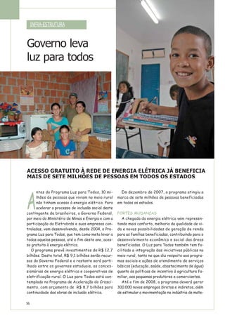 A
ntes do Programa Luz para Todos, 10 mi-
lhões de pessoas que viviam no meio rural
não tinham acesso à energia elétrica. Para
acelerar o processo de inclusão social deste
contingente de brasileiros, o Governo Federal,
por meio do Ministério de Minas e Energia e com a
participação da Eletrobrás e suas empresas con-
troladas, vem desenvolvendo, desde 2004, o Pro-
grama Luz para Todos, que tem como meta levar a
todas aquelas pessoas, até o fim deste ano, aces-
so gratuito à energia elétrica.
O programa prevê investimentos de R$ 12,7
bilhões. Deste total, R$ 9,1 bilhões serão recur-
sos do Governo Federal e o restante será parti-
lhado entre os governos estaduais, as conces-
sionárias de energia elétrica e cooperativas de
eletrificação rural. O Luz para Todos está con-
templado no Programa de Aceleração do Cresci-
mento, com orçamento de R$ 8,7 bilhões para
continuidade das obras de inclusão elétrica.
Em dezembro de 2007, o programa atingiu a
marca de sete milhões de pessoas beneficiadas
em todos os estados.
FORTES MUDANÇAS
A chegada da energia elétrica vem represen-
tando mais conforto, melhoria da qualidade de vi-
da e novas possibilidades de geração de renda
para as famílias beneficiadas, contribuindo para o
desenvolvimento econômico e social das áreas
beneficiadas. O Luz para Todos também tem fa-
cilitado a integração das iniciativas públicas no
meio rural, tanto no que diz respeito aos progra-
mas sociais e ações de atendimento de serviços
básicos (educação, saúde, abastecimento de água)
quanto às políticas de incentivo à agricultura fa-
miliar, aos pequenos produtores e comerciantes.
Até o fim de 2008, o programa deverá gerar
300.000 novos empregos diretos e indiretos, além
de estimular a movimentação na indústria de mate-
ACESSO GRATUITO À REDE DE ENERGIA ELÉTRICA JÁ BENEFICIA
MAIS DE SETE MILHÕES DE PESSOAS EM TODOS OS ESTADOS
INFRA-ESTRUTURA
56
Governo leva
luz para todos
 