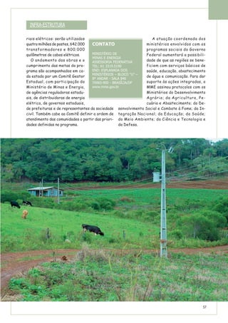 riais elétricos: serão utilizados
quatro milhões de postes, 642.000
transformadores e 800.000
quilômetros de cabos elétricos.
O andamento das obras e o
cumprimento das metas do pro-
grama são acompanhados em ca-
da estado por um Comitê Gestor
Estadual, com participação do
Ministério de Minas e Energia,
de agências reguladoras estadu-
ais, de distribuidoras de energia
elétrica, de governos estaduais,
de prefeituras e de representantes da sociedade
civil. Também cabe ao Comitê definir a ordem de
atendimento das comunidades a partir das priori-
dades definidas no programa.
A atuação coordenada dos
ministérios envolvidos com os
programas sociais do Governo
Federal aumentará a possibili-
dade de que as regiões se bene-
ficiem com serviços básicos de
saúde, educação, abastecimento
de água e comunicação. Para dar
suporte às ações integradas, o
MME assinou protocolos com os
Ministérios do Desenvolvimento
Agrário; da Agricultura, Pe-
cuária e Abastecimento; do De-
senvolvimento Social e Combate à Fome; da In-
tegração Nacional; da Educação; da Saúde;
do Meio Ambiente; da Ciência e Tecnologia e
da Defesa.
CONTATO
MINISTÉRIO DE
MINAS E ENERGIA
ASSESSORIA FEDERATIVA
TEL: 61 3319.5190
END: ESPLANADA DOS
MINISTÉRIOS – BLOCO “U” –
8º ANDAR - SALA 846
70065-900 - BRASÍLIA/DF
www.mme.gov.br
INFRA-ESTRUTURA
57
 
