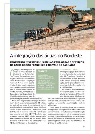 O
Projeto de Integração do
Rio São Francisco com as
bacias do Nordeste Seten-
trional é o mais importante
projeto de infra-estrutura hídri-
ca do Ministério da Integração
Nacional. A obra prevê a cons-
trução de dois canais - os eixos
Norte e Leste - que levarão água
para os estados do Rio Grande do
Norte, Paraíba, Pernambuco e
Ceará, beneficiando população de
12 milhões de habitantes, além de
gerar emprego e promover a inclusão social.
Até 2010, o Programa de Aceleração do Cresci-
mento (PAC) garantiu recursos de R$ 1,5 bilhão a
ser aplicado em ações de revitalização em 341
municípios localizados na bacia do rio São Fran-
cisco e no Vale do Parnaíba. Os recursos foram
distribuídos da seguinte forma: R$ 1 bilhão para
esgotamento sanitário; R$ 377,1 milhões para
processos erosivos; R$ 83 milhões para gerencia-
mento de resíduos sólidos; R$ 100 milhões para a
melhoria da hidrovia do rio São Francisco; e
R$ 10,6 milhões para as demais obras.
SANEAMENTO BÁSICO
Outra preocupação do ministério
é a revitalização das bacias dos
rios São Francisco e Parnaíba e a
disponibilidade de água para con-
sumo humano e irrigação. Nesta
ação, estão previstos investi-
mentos do PAC no valor de
R$ 307 milhões.
As ações de esgotamento sa-
nitário têm como objetivo im-
plantar sistemas em 194 municí-
pios das bacias do São Francis-
co e do Parnaíba e incluem obras de ligações
domiciliares, unidades sanitárias, coleta, ele-
vação, tratamento e destinação final de
efluentes.
A recuperação e o controle de processos ero-
sivos promove a recuperação de 800.000 hectares
de microbacias e executa obras para estabilização
das margens em pontos sob processos erosivos
críticos, revegetação das bacias, proteção de en-
costas, recomposição da mata ciliar, técnicas de
conservação de solo e água e implementação de
práticas de gestão hídrica.
A integração das águas do Nordeste
MINISTÉRIO INVESTE R$ 1,5 BILHÃO PARA OBRAS E SERVIÇOS
NA BACIA DO SÃO FRANCISCO E NO VALE DO PARNAÍBA
CONTATO
MINISTÉRIO DA
INTEGRAÇÃO NACIONAL
ASSESSORIA FEDERATIVA
TEL: 61 3414.5972
END: ESPLANADA DOS
MINISTÉRIOS – BLOCO “E” –
8º ANDAR - SALA 834
70062-900 - BRASÍLIA/DF
www.integracao.gov.br
INFRA-ESTRUTURA
59
 