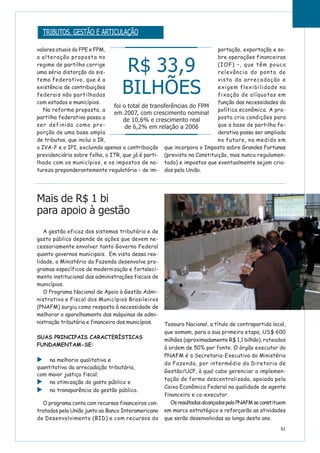 61
valores atuais do FPE e FPM,
a alteração proposta no
regime de partilha corrige
uma séria distorção do sis-
tema federativo, que é a
existência de contribuições
federais não partilhadas
com estados e municípios.
Na reforma proposta, a
partilha federativa passa a
ser definida como pro-
porção de uma base ampla
de tributos, que inclui o IR,
o IVA-F e o IPI, excluindo apenas a contribuição
previdenciária sobre folha, o ITR, que já é parti-
lhado com os municípios, e os impostos de na-
tureza preponderantemente regulatória – de im-
portação, exportação e so-
bre operações financeiras
(IOF) –, que têm pouca
relevância do ponto de
vista da arrecadação e
exigem flexibilidade na
fixação de alíquotas em
função das necessidades da
política econômica. A pro-
posta cria condições para
que a base de partilha fe-
derativa possa ser ampliada
no futuro, na medida em
que incorpora o Imposto sobre Grandes Fortunas
(previsto na Constituição, mas nunca regulamen-
tado) e impostos que eventualmente sejam cria-
dos pela União.
Mais de R$ 1 bi
para apoio à gestão
A gestão eficaz dos sistemas tributário e de
gasto público depende de ações que devem ne-
cessariamente envolver tanto Governo Federal
quanto governos municipais. Em vista dessa rea-
lidade, o Ministério da Fazenda desenvolve pro-
gramas específicos de modernização e fortaleci-
mento institucional das administrações fiscais de
municípios.
O Programa Nacional de Apoio à Gestão Admi-
nistrativa e Fiscal dos Municípios Brasileiros
(PNAFM) surgiu como resposta à necessidade de
melhorar o aparelhamento das máquinas de admi-
nistração tributária e financeira dos municípios.
SUAS PRINCIPAIS CARACTERÍSTICAS
FUNDAMENTAM-SE:
na melhoria qualitativa e
quantitativa da arrecadação tributária,
com maior justiça fiscal;
na otimização do gasto público e
na transparência da gestão pública.
O programa conta com recursos financeiros con-
tratados pela União junto ao Banco Interamericano
de Desenvolvimento (BID) e com recursos do
Tesouro Nacional, a título de contrapartida local,
que somam, para a sua primeira etapa, US$ 600
milhões (aproximadamente R$ 1,1 bilhão), rateados
à ordem de 50% por fonte. O órgão executor do
PNAFM é a Secretaria-Executiva do Ministério
da Fazenda, por intermédio da Diretoria de
Gestão/UCP, à qual cabe gerenciar a implemen-
tação de forma descentralizada, apoiada pela
Caixa Econômica Federal na qualidade de agente
financeiro e co-executor.
OsresultadosalcançadospeloPNAFMseconstituem
em marco estratégico e reforçarão as atividades
que serão desenvolvidas ao longo deste ano.
R$ 33,9
BILHÕES
foi o total de transferências do FPM
em 2007, com crescimento nominal
de 10,6% e crescimento real
de 6,2% em relação a 2006
TRIBUTOS, GESTÃO E ARTICULAÇÃO
 