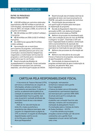 ENTRE OS PRINCIPAIS
RESULTADOS ESTÃO:
US$ 185 milhões em contratos celebrados
(equivalentes a R$ 457 milhões no período de
contratações), representando um incremento de
mais de 100%, em relação a 2006, na carteira de
projetos contratados;
R$ 140 milhões em 2007 (US$ 67 milhões) -
13 projetos;
R$ 50 milhões em 2006 (US$ 22 milhões) -
8 projetos;
Em 2005 foram apenas R$ 15 milhões
(US$ 6 milhões);
Aproximação com os municípios
participantes do programa, contratados e a
contratar, adotando postura pró-ativa com
orientação e esclarecimentos tempestivos,
resgatando a credibilidade institucional do
programa e contribuindo para o incremento
significativo que foi verificado;
Reestruturação das Missões de
Acompanhamento e Avaliação. Foram realizadas
57 missões nos municípios com contratos
ampliados, com efetiva participação da CAIXA;
Reestruturação das atividades relativas às
aquisições de bens e serviços nos projetos do
PNAFM, com ganho na execução dos contratos;
Flexibilização dos processos de
pré-qualificação utilizados pelos municípios
na implantação do programa;
Revisão do Regulamento Operativo e sua
aprovação no BID, com desburocratização e
incremento de atratividade ao PNAFM;
Melhoria do processo de atendimento pelo
BID, com a redução do grau de risco do PNAFM
à categoria “ex-post”, investindo a UCP com
maior responsabilidade na análise e deliberação
sobre os procedimentos de aquisição dos
municípios, mas oferecendo maior agilidade aos
municípios na tramitação de suas solicitações;
Melhoria dos processos de informação aos
municípios;
Melhoria nos indicadores de execução
físicos e financeiros do programa, num processo
de aperfeiçoamento contínuo e
Continuidade do desenvolvimento do
programa automatizado de apoio à elaboração de
projetos, em ambiente Web, para
disponibilização aos municípios.
A Secretaria do Tesouro Nacional (STN)
estruturou e sistematizou um conjunto de
informações, estudos e normativos
relativamente aos municípios. O objetivo é
auxiliar os administradores públicos na
condução de assuntos em observância da
responsabilidade fiscal na gestão, bem
como de permitir avaliação detalhada das
condições fiscais de seu e dos demais
municípios.
Além de ter sido distribuído em
mídia CD a todos os prefeitos e
presidentes das câmaras municipais, esse
conjunto foi disponibilizado na página da
STN, na internet. O conjunto de informações
disponibilizadas constitui-se em:
a) Cartilha para a Gestão
Municipal Responsável;
b) legislação, instrumentos
normativos e manuais sobre gestão
fiscal responsável;
c) bancos de dados com as informações
orçamentárias e patrimoniais disponíveis
aos municípios para o período 1998-2005;
d) estudo sobre perfil e evolução das
finanças municipais;
e) planilha com a situação fiscal de cada
município, inclusive com recursos para a
realização de planejamento fiscal e
f) orientações sobre o Sistema de Coleta
de Dados Contábeis - SISTN.
A cartilha detalha as principais
situações a serem evitadas, por não serem
condizentes com a gestão fiscal
responsável e/ou por serem tipificados
como crime.
62
TRIBUTOS, GESTÃO E ARTICULAÇÃO
CARTILHA PELA RESPONSABILIDADE FISCAL
 
