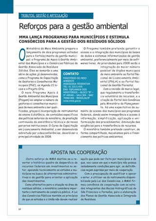 O
Ministério do Meio Ambiente prepara o
lançamento de dois programas voltados
para o fortalecimento da gestão munici-
pal: o Programa de Apoio à Gestão Ambi-
ental dos Municípios e o Consórcios Públicos de
Gestão Associada de Resíduos
Sólidos. Eles se somarão a uma
série de ações já desenvolvidas,
como o Programa de Capacitação
de Gestores e Conselheiros Mu-
nicipais (PNC), as Agenda 21 lo-
cais e o Projeto Orla.
O novo Programa Apoio à
Gestão Ambiental dos Municípios
(Progam) vai ampliar o número de
gestores e conselheiros munici-
pais de meio ambiente a ser quali-
ficados, graças à incorporação de instrumentos
de ensino à distância, de conteúdos específicos
das políticas setoriais do ministério, de prestação
continuada de assistência técnica e de novas
parcerias institucionais. O Curso de Capacitação
em Licenciamento Ambiental, a ser desenvolvido
sobretudo por videoconferências, deverá ser a
principal atividade de 2008.
O Progama também pretende garantir o
acesso e a integração dos municípios às bases
de dados e sistemas informatizados de gestão
ambiental, preferencialmente por meio de soft-
wares livres. As prioridades para 2008 serão a
integração do maior número
possível de órgãos municipais
de meio ambiente ao Portal Na-
cional de Licenciamento Ambi-
ental (PNLA) e ao Portal Na-
cional de Gestão Florestal.
Com a revisão de marco legal,
que regulamenta a transferên-
cia voluntária de recursos, e a
criação do Portal dos Convênios
pelo Ministério do Planejamen-
to, há uma expectativa de au-
mento do acesso dos municípios aos programas
federais, dando assim transparência e acesso à
informação; simplificação, agilização e uni-
formização dos procedimentos; diminuição das
exigências para a transferência de recursos.
O ministério também pretende construir, de
forma compartilhada, mecanismos para o finan-
ciamento das políticas ambientais.
64
Reforços para a gestão ambiental
MMA LANÇA PROGRAMAS PARA MUNICÍPIOS E ESTIMULA
CONSÓRCIOS PARA A GESTÃO DOS RESÍDUOS SÓLIDOS
TRIBUTOS, GESTÃO E ARTICULAÇÃO
CONTATO
MINISTÉRIO DO MEIO
AMBIENTE
ASSESSORIA FEDERATIVA
TEL: 61 3317.1430
END: ESPLANADA DOS
MINISTÉRIOS – BLOCO “B” –
9º ANDAR – SALA 904 - SAIC
70068-900 - BRASÍLIA/DF
www.mma.gov.br
Outro esforço do MMA destina-se a re-
verter o histórico quadro de desperdício de
recursos federais em investimentos no se-
tor, apoiando tecnicamente os estados e mu-
nicípios na busca de alternativas administra-
tivas e de gestão para orientar a aplicação
dos investimentos.
Como alternativa para a atuação na área de
resíduos sólidos, o ministério considera impor-
tante o instrumento do consórcio público. A Lei
dos Consórcios Públicos mantém os princípios
de que os estados e a União não devam realizar
aquilo que pode ser feito por municípios e de
que, nos casos em que o município não possua
isoladamente condições para agir, as deficiên-
cias sejam supridas por meio de cooperação.
Com a preocupação de qualificar e apoiar
o setor, e utilizar-se do instrumento disponi-
bilizado pela Lei dos Consórcios, o MMA fir-
mou convênios de cooperação com os esta-
dos integrantes das Bacias Hidrográficas do
São Francisco e Parnaíba, para a elaboração
dos Planos de Gestão Associada e Integrada
de Resíduos.
APOSTA NA COOPERAÇÃO
 