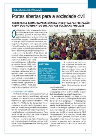 O
diálogo com todos os segmentos da so-
ciedade tem sido uma das principais
marcas do governo. A ampliação de es-
paços republicanos e democráticos de
negociações produziu conseqüências práticas
ao princípio constitucional da democracia par-
ticipativa. O conceito com o qual o Governo
Federal trabalha é o de governabilidade am-
pliada, com a sociedade participando ativa-
mente da construção das políticas públicas.
A Secretaria-Geral da Presidência da
República tem a responsabilidade de coor-
denar as relações políticas com os diversos
segmentos da sociedade e dos
movimentos sociais no Brasil ou
no exterior. Desde 2003, reali-
zou inúmeros encontros com
entidades e representações da
sociedade civil nacional e inter-
nacional, como centrais sindi-
cais, entidades estudantis e
empresariais, organizações re-
ligiosas, movimentos do campo,
universidades e grupos de in-
telectuais, entre outros, que
resultaram em avanços históricos.
CONQUISTAS E DEBATES
Os trabalhadores do campo conquistaram um
amplo espaço de interlocução com o Governo
Federal. Por meio da Secretaria-Geral da
Presidência, a pauta dos movimentos “O Grito
da Terra” e “A Marcha das Margaridas” foi en-
caminhada aos ministérios ligados ao setor,
para que as reivindicações fossem analisadas.
Um dos avanços obtidos nessas negociações foi
a ampliação dos recursos destinados ao Plano
Safra, de R$ 5,4 bilhões em 2003/2004 para
R$ 12 bilhões em 2007/2008.
Outras conquistas da classe trabalhadora
são o reconhecimento legal das centrais sindi-
cais e a política permanente de valorização do
salário mínimo.
A realização de conferên-
cias setoriais e nacionais tam-
bém é exemplo do exercício da
democracia participativa. A
partir de 2003, ocorreram 46
conferências nacionais que mo-
bilizaram cerca de três milhões
de pessoas. Todas as confe-
rências são realizadas no âm-
bito dos municípios, dos esta-
dos e culminam com um grande
encontro nacional.
Essa é uma dimensão de articulação federa-
tiva que pode auxiliar na efetividade e na quali-
dade da ação pública nas políticas sociais.
A Secretaria-Geral coordena ainda o
Prêmio ODM Brasil, criado para incentivar e
dar visibilidade aos projetos voltados para o
cumprimento dos Objetivos de Desenvolvi-
mento do Milênio (ODM). Esses objetivos
foram definidos por líderes de 191 nações
que oficializaram um pacto para tornar o
mundo mais solidário e mais justo até 2015.
Foram propostos oito objetivos, entre eles o
de erradicar a extrema pobreza e a fome;
educação básica de qualidade para todos;
promover a igualdade entre os sexos e a au-
tonomia das mulheres e reduzir a mortali-
dade infantil.
65
Portas abertas para a sociedade civil
SECRETARIA-GERAL DA PRESIDÊNCIA INCENTIVA PARTICIPAÇÃO
ATIVA DOS MOVIMENTOS SOCIAIS NAS POLÍTICAS PÚBLICAS
CONTATO
SECRETARIA-GERAL
ASSESSORIA FEDERATIVA
TEL: 61 3411.3375
END: PALÁCIO PLANALTO –
3º ANDAR – SALA 37
70150-900 - BRASÍLIA/DF
www.presidencia.gov.br/
estrutura_presidencia/sec_geral
TRIBUTOS, GESTÃO E ARTICULAÇÃO
 