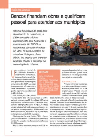 U
m orçamento inicial de
R$ 25,9 bilhões destinados a
investimentos em habitação,
saneamento e infra-estrutu-
ra é um dos atrativos que a CAIXA
está apresentando neste ano para
os municípios. Em 2007, nas áreas
de saneamento e infra-estrutura
foram contratados R$ 15,7 bilhões,
quantia superior à previsão inicial
de R$ 8,8 bilhões.
Para habitação, o PAC previa
recursos de R$ 21,2 bilhões (valor sem as contra-
partidas), mas contratou R$ 31,6 bilhões - 60% acima
do projetado. No âmbito da CAIXA foram sele-
cionados 2.819 projetos (valor de R$ 27,36 bilhões)
em operações de habitação e saneamento com o se-
tor público. Desses projetos, 2.309 foram efetiva-
mente contratados, no valor de R$ 20,64 bilhões,
contemplando mais de 1.300 municípios.
Já o Programa Carta de Crédito FGTS - Opera-
ções Coletivas atendeu 2.023 municípios, resultando
em 127.756 unidades habitacionais e beneficiando
519.000 pessoas.
A CAIXA está mobilizada para que, em 2008, no-
vas seleções sejam feitas e, nos
próximos dois anos, grande parte
das obras do PAC esteja concluída,
contratada ou em execução.
POSTURA ATIVA
Primeira instituição financeira a
criar salas específicas para atendi-
mento às prefeituras, a CAIXA
dispõe hoje de 27 salas - uma em
cada capital. Desde 2003, as Salas
das Prefeituras realizaram quase
6.000 atendimentos a mais de 2.000 municípios.
Neste ano foi lançado o Plano Integrado de Ação
Regional. Tem como foco o desenvolvimento das po-
tencialidades locais, proporcionando soluções mode-
ladas de acordo com o perfil de cada município. Com
os novos projetos, a CAIXA quer reforçar a parce-
ria com municípios e movimentos sociais. Para isso,
conta com equipes de assistência técnica voltadas
aos entes federados, entidades sem fins lucrativos
e movimentos sociais, estruturadas e capacitadas a
apoiar os municípios na promoção da gestão integra-
da, oferecendo alternativas de soluções e possibili-
tando eficácia ao acesso e ao uso de recursos.
CRÉDITO E SERVIÇOS
Bancos financiam obras e qualificam
pessoal para atender aos municípios
Pioneira na criação de salas para
atendimento às prefeituras, a
CAIXA concede créditos
especialmente para habitação e
saneamento. No BNDES, a
maioria dos contratos firmados
em 2007 foi para a compra de
máquinas úteis para obras
viárias. No mesmo ano, o Banco
do Brasil chegou à liderança na
arrecadação de tributos
68
CONTATO
CAIXA ECONÔMICA
FEDERAL
ASSESSORIA FEDERATIVA
TEL: 61 3206-4382
SBS - QD. 04, LOTE 03/04
– ED. MATRIZ - 1º ANDAR
– SALA DAS PREFEITURAS
70092-900 - BRASÍLIA/DF
www.cef.gov.br
 