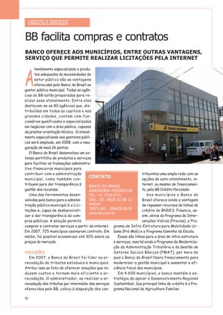 70
A
tendimento especializado e produ-
tos adequados às necessidades do
setor público são as vantagens
oferecidas pelo Banco do Brasil ao
gestor público municipal. Todas as agên-
cias do BB estão preparadas para re-
alizar esse atendimento. Entre elas
destacam-se as 80 agências que, dis-
tribuídas em todas as capitais e nas
grandes cidades, contam com fun-
cionários qualificados e especializados
em negócios com a área pública, capazes
de prestar orientação técnica . O atendi-
mento especializado aos gestores públi-
cos será ampliado, em 2008, com a inau-
guração de mais 26 pontos.
O Banco do Brasil desenvolveu um ex-
tenso portifólio de produtos e serviços
para facilitar as transações administra-
tivo-financeiras municipais para
contribuir com a administração
municipal, como também con-
tribuem para dar transparência à
gestão dos recursos.
Uma das ferramentas desen-
volvidas pelo banco para a adminis-
tração pública municipal é a Lici-
tações-e, capaz de desburocrati-
zar e dar transparência às com-
pras públicas. A solução permite
comprar e contratar serviços a partir da internet.
Em 2007, 725 municípios assinaram contrato. Em
média, foi possível economizar até 30% sobre os
preços do mercado.
SOLUÇÕES
Em 2007, o Banco do Brasil foi líder na ar-
recadação de tributos estaduais e municipais.
Atribui isso ao fato de oferecer soluções que re-
duzem custos e tornam mais eficiente a ar-
recadação. O administrador, ao realizar a ar-
recadação dos tributos por intermédio dos serviços
oferecidos pelo BB, coloca à disposição dos con-
tribuintes uma ampla rede com as
opções de auto-atendimento, in-
ternet, ou mesmo de financiamen-
to, pelo BB Crédito Parcelado.
Aos municípios o Banco do
Brasil oferece ainda a vantagem
de repassar recursos de linhas de
crédito do BNDES. Financia, as-
sim, obras do Programa de Inter-
venções Viárias (Provias), o Pro-
grama de Infra-Estrutura para Mobilidade Ur-
bana (Pró-Mob) e o Programa Caminho da Escola.
Essas são linhas para a área de infra-estrutura
e serviços, mas há ainda o Programa de Moderniza-
ção da Administração Tributária e da Gestão de
Setores Sociais Básicos (PMAT), por meio do
qual o Banco do Brasil libera financiamento para
modernizar a gestão municipal e aumentar a efi-
ciência fiscal dos municípios.
Em 4.600 municípios, o banco mantém a es-
tratégia de apoiar o Desenvolvimento Regional
Sustentável. Sua principal linha de crédito é o Pro-
grama Nacional da Agricultura Familiar.
CRÉDITO E SERVIÇOS
BB facilita compras e contratos
BANCO OFERECE AOS MUNICÍPIOS, ENTRE OUTRAS VANTAGENS,
SERVIÇO QUE PERMITE REALIZAR LICITAÇÕES PELA INTERNET
CONTATO
BANCO DO BRASIL
ASSESSORIA FEDERATIVA
TEL.: 61 3310.3731
END.: ED. SEDE III BB 11
ANDAR
70073-901 - BRASÍLIA/DF
www.bb.com.br
 