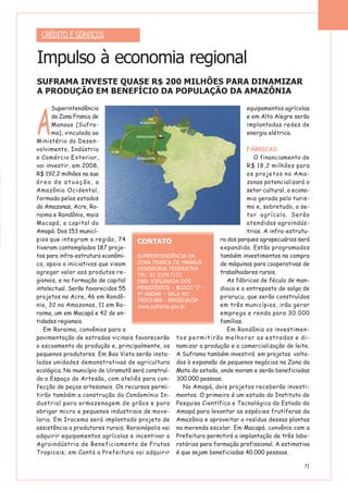 71
A
Superintendência
da Zona Franca de
Manaus (Sufra-
ma), vinculada ao
Ministério do Desen-
volvimento, Indústria
e Comércio Exterior,
vai investir, em 2008,
R$ 192,2 milhões na sua
área de atuação, a
Amazônia Ocidental,
formada pelos estados
do Amazonas, Acre, Ro-
raima e Rondônia, mais
Macapá, a capital do
Amapá. Dos 153 municí-
pios que integram a região, 74
tiveram contemplados 187 proje-
tos para infra-estrutura econômi-
ca, apoio a iniciativas que visam
agregar valor aos produtos re-
gionais, e na formação de capital
intelectual. Serão favorecidos 55
projetos no Acre, 46 em Rondô-
nia, 32 no Amazonas, 11 em Ro-
raima, um em Macapá e 42 de en-
tidades regionais.
Em Roraima, convênios para a
pavimentação de estradas vicinais favorecerão
o escoamento da produção e, principalmente, os
pequenos produtores. Em Boa Vista serão insta-
ladas unidades demonstrativas de agricultura
ecológica. No município de Uiramutã será construí-
do o Espaço do Artesão, com ateliês para con-
fecção de peças artesanais. Os recursos permi-
tirão também a construção do Condomínio In-
dustrial para armazenagem de grãos e para
abrigar micro e pequenos industriais de move-
laria. Em Iracema será implantado projeto de
assistência a produtores rurais; Rorainópolis vai
adquirir equipamentos agrícolas e incentivar a
Agroindústria de Beneficiamento de Frutas
Tropicais; em Cantá a Prefeitura vai adquirir
equipamentos agrícolas
e em Alto Alegre serão
implantadas redes de
energia elétrica.
FÁBRICAS
O financiamento de
R$ 18,2 milhões para
os projetos no Ama-
zonas potencializará o
setor cultural, a econo-
mia gerada pelo turis-
mo e, sobretudo, o se-
tor agrícola. Serão
atendidas agroindús-
trias. A infra-estrutu-
ra dos parques agropecuários será
expandida. Estão programados
também investimentos na compra
de máquinas para cooperativas de
trabalhadores rurais.
As fábricas de fécula de man-
dioca e o entreposto de salga de
pirarucu, que serão construídos
em três municípios, irão gerar
emprego e renda para 30.000
famílias.
Em Rondônia os investimen-
tos permitirão melhorar as estradas e di-
namizar a produção e a comercialização de leite.
A Suframa também investirá em projetos volta-
dos à expansão de pequenos negócios na Zona da
Mata do estado, onde moram e serão beneficiadas
300.000 pessoas.
No Amapá, dois projetos receberão investi-
mentos. O primeiro é um estudo do Instituto de
Pesquisa Científica e Tecnológica do Estado do
Amapá para levantar as espécies frutíferas da
Amazônia e aproveitar o resíduo dessas plantas
na merenda escolar. Em Macapá, convênio com a
Prefeitura permitirá a implantação de três labo-
ratórios para formação profissional. A estimativa
é que sejam beneficiadas 40.000 pessoas.
CRÉDITO E SERVIÇOS
Impulso à economia regional
SUFRAMA INVESTE QUASE R$ 200 MILHÕES PARA DINAMIZAR
A PRODUÇÃO EM BENEFÍCIO DA POPULAÇÃO DA AMAZÔNIA
CONTATO
SUPERINTENDÊNCIA DA
ZONA FRANCA DE MANAUS
ASSESSORIA FEDERATIVA
TEL: 61 2109.7172
END: ESPLANADA DOS
MINISTÉRIOS – BLOCO “J” –
4º ANDAR – SALA 401
70053-900 - BRASÍLIA/DF
www.suframa.gov.br
 