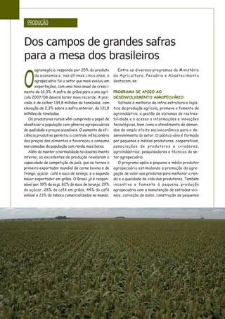 O
agronegócio responde por 25% do produto
da economia e, nos últimos cinco anos, a
agropecuária foi o setor que mais evoluiu em
exportações, com uma taxa anual de cresci-
mento de 16,3%. A safra de grãos para o ano agrí-
cola 2007/08 deverá bater novo recorde. A pre-
visão é de colher 134,8 milhões de toneladas, com
elevação de 2,3% sobre a safra anterior, de 131,8
milhões de toneladas.
Os produtores rurais vêm cumprindo o papel de
abastecer a população com gêneros agropecuários
de qualidade e preços acessíveis. O aumento da efi-
ciência produtiva permitiu o controle inflacionário
dos preços dos alimentos e favoreceu o consumo
nas camadas da população com renda mais baixa.
Além de manter a normalidade no abastecimento
interno, os excedentes de produção revelaram a
capacidade de competição do país, que se tornou o
primeiro exportador mundial de carne bovina e de
frango, açúcar, café e suco de laranja; e o segundo
maior exportador em grãos. O Brasil já é respon-
sável por 39% da soja, 82% do suco de laranja, 29%
do açúcar, 28% do café em grãos, 44% do café
solúvel e 23% do tabaco comercializados no mundo.
Entre os diversos programas do Ministério
da Agricultura, Pecuária e Abastecimento
destacam-se:
PROGRAMA DE APOIO AO
DESENVOLVIMENTO AGROPECUÁRIO
Voltado à melhoria da infra-estrutura e logís-
tica da produção agrícola, promove o fomento da
agroindústria, a gestão de sistemas de rastrea-
bilidade e o acesso a informações e inovações
tecnológicas, bem como o atendimento de deman-
das de amplo efeito socioeconômico para o de-
senvolvimento do setor. O público-alvo é formado
por pequenos e médios produtores, cooperativas,
associações de produtores e criadores,
agroindústrias, pesquisadores e técnicos do se-
tor agropecuário.
O programa apóia o pequeno e médio produtor
agropecuário estimulando a promoção da agre-
gação de valor aos produtos para melhorar a ren-
da e a qualidade de vida dos produtores. Também
incentiva o fomento à pequena produção
agropecuária com a manutenção de estradas vici-
nais, correção de solos, construção de pequenos
PRODUÇÃO
Dos campos de grandes safras
para a mesa dos brasileiros
 