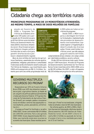 74
Responsável por 10% do Produto Interno
Bruto (PIB) e por 60% dos alimentos consumi-
dos no país, a agricultura familiar já dispõe de
um conjunto de políticas públicas permanentes
criadas pelo Governo Federal. O Programa Na-
cional de Fortalecimento da Agricultura Fami-
liar (Pronaf), por exemplo, passou a incorporar
novas atividades e setores das populações ru-
rais (mulheres, jovens, pescadores, extrativis-
tas etc.).
O acesso ao Pronaf foi facilitado e, na safra
2006/2007, foram contratados R$ 8,4 bilhões
em 1.692.516 contratos. Para o ano agrícola
2007/2008, foram disponibilizados R$ 12 bi-
lhões, que injetarão ainda mais recursos na
economia dos municípios. Essas medidas permi-
tiram que o Pronaf se nacionalizasse, atingindo
todos os estados e mais de 96% dos municípios.
Na reforma agrária, de 2003 a 2006 o Insti-
tuto Nacional de Colonização e Reforma Agrária
(Incra) assentou 381.419 famílias de traba-
lhadores rurais. Só em 2007 o Incra in-
vestiu R$ 1,4 bilhão na aquisição de terras.
O acesso à terra virou realidade para mais
de 67,5 mil famílias.
L
ançado em fevereiro de
2008, o Programa Ter-
ritórios da Cidadania dire-
ciona 135 ações com a par-
ticipação de 19 ministérios para
os 60 territórios rurais de menor
Índice de Desenvolvimento Hu-
mano (IDH) e mais baixo dinamis-
mo social. Os principais progra-
mas federais chegam juntos e
fortalecidos ao meio rural para
garantir direitos sociais e pro-
mover o desenvolvimento regional.
Mais de dois milhões de famílias de agricul-
tores familiares, assentados da reforma agrária,
quilombolas, indígenas, pescadores e comunidades
tradicionais serão diretamente beneficiadas pelo
Territórios da Cidadania, cujo investimento para
2008 está assegurado em R$ 11,3 bilhões. So-
mente para este ano estão programadas mais de
6.000 ações em todos os ter-
ritórios do programa.
Desde 2003, o MDA incor-
porou a abordagem territorial
na formulação e implementação
dos processos de desenvolvi-
mento rural sustentável, bus-
cando superar a fragmentação e
desarticulação das diversas
ações. Foram constituídos ter-
ritórios rurais, que são espaços
geograficamente definidos,
compreendendo áreas urbanas e do campo unidas
por identidade econômica, social e cultural.
Já são 120 territórios em todo o país, forma-
dos por 1.864 municípios. Através do Programa
de Desenvolvimento Sustentável de Territórios
Rurais foram investidos entre 2003-2006 cerca
de R$ 391 milhões. Em 2007, o valor ultrapassou
R$ 224 milhões em projetos de infra-estrutura.
PRODUÇÃO
Cidadania chega aos territórios rurais
PRINCIPAIS PROGRAMAS DE 19 MINISTÉRIOS ATENDERÃO,
AO MESMO TEMPO, A MAIS DE DOIS MILHÕES DE FAMÍLIAS
GOVERNO MULTIPLICA
RECURSOS DO PRONAF
CONTATO
MINISTÉRIO DO
DESENVOLVIMENTO AGRÁRIO
ASSESSORIA FEDERATIVA
TEL: 61 2108 8044
END.: ESPLANADA DOS
MINISTÉRIOS – BLOCO “A” –
8º ANDAR – GABINETE
MINISTRO
70054-900 - BRASÍLIA/DF
www.mda.gov.br
 