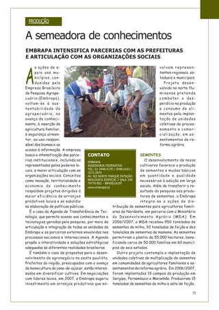 75
A
s ações de a-
poio aos mu-
nicípios, con-
duzidas pela
Empresa Brasileira
de Pesquisa Agrope-
cuária (Embrapa),
voltam-se à sus-
tentabilidade da
agropecuária, ao
avanço do conheci-
mento, à inserção da
agricultura familiar,
à segurança alimen-
tar, ao uso respon-
sável dos biomas e ao
acesso à informação. A empresa
busca a intensificação das parce-
rias institucionais, incluindo as
representadas pelos poderes lo-
cais, e maior articulação com as
organizações sociais. Conceitos
como inovação, territorialidade e
economia do conhecimento
respaldam projetos dirigidos à
maior eficiência de arranjos
produtivos locais e ao subsídio
na elaboração de políticas públicas.
É o caso da Agenda de Transferência de Tec-
nologia, que permite acesso aos conhecimentos e
tecnologias geradas pela pesquisa, por meio da
articulação e integração de todas as unidades da
Embrapa e os parceiros externos envolvidos nos
processos nacionais e internacionais. A Agenda
propõe a interatividade e soluções estratégicas
adequadas às diferentes realidades brasileiras.
É também o caso de propostas para o desen-
volvimento do agronegócio no oeste paulista.
Prefeitos da região, preocupados com o avanço
da monocultura da cana-de-açúcar, estão interes-
sados em diversificar cultivos. Em negociações
com líderes locais, em 2007, a Embrapa sugeriu
investimento em arranjos produtivos que en-
volvam represen-
tantes regionais, es-
taduais e municipais.
Projeto desen-
volvido no norte flu-
minense pretende
combater o des-
perdício na produção
e consumo de ali-
mentos pela implan-
tação de unidades
coletivas de proces-
samento e comer-
cialização, em as-
sentamentos de re-
forma agrária.
SEMENTES
O desenvolvimento de novos
cultivares favorece a produção
de sementes e mudas básicas
em quantidade e qualidade
necessárias à adoção em larga
escala. Além de transferir o re-
sultado da pesquisa aos produ-
tores de sementes, a Embrapa
integra-se a ações de dis-
tribuição de sementes para agricultores famili-
ares do Nordeste, em parceria com o Ministério
do Desenvolvimento Agrário (MDA). Em
2006/2007, o MDA recebeu 950 toneladas de
sementes de milho, 92 toneladas de feijão e dez
toneladas de sementes de mamona. As sementes
permitiram o plantio de 55.000 hectares, bene-
ficiando cerca de 50.000 famílias em 60 municí-
pios de seis estados.
Outro projeto contempla a implantação de
unidades coletivas de multiplicação de sementes
em comunidades de agricultores familiares e as-
sentamentos da reforma agrária. Em 2006/2007,
foram implantados 19 campos de produção em
Sergipe, Pernambuco e Maranhão. Produziram 15
toneladas de sementes de milho e sete de feijão.
PRODUÇÃO
A semeadora de conhecimentos
EMBRAPA INTENSIFICA PARCERIAS COM AS PREFEITURAS
E ARTICULAÇÃO COM AS ORGANIZAÇÕES SOCIAIS
CONTATO
EMBRAPA
ASSESSORIA FEDERATIVA
TEL: 61 3448.4178 / 3448.4163 /
3273.2679
AV. W3 NORTE PARQUE ESTAÇÃO
BIOLÓGICA EDIFICIO 7 SALA 108
70770-901 - BRASÍLIA/DF
www.embrapa.br
 