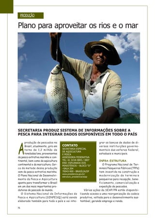 76
PRODUÇÃO
Plano para aproveitar os rios e o mar
SECRETARIA PRODUZ SISTEMA DE INFORMAÇÕES SOBRE A
PESCA PARA INTEGRAR DADOS DISPONÍVEIS EM TODO O PAÍS
A
produção de pescados no
Brasil, atualmente, gira em
torno de 1,2 milhão de
toneladas/ano, provenientes
da pesca extrativa marinha e con-
tinental, bem como da aqüicultura
continental e da maricultura. Cer-
ca da metade dessa produção
vem da pesca extrativa marinha.
O Plano Nacional de Desenvolvi-
mento da Pesca e Aqüicultura
aponta para transformar o Brasil
em um dos mais importantes pro-
dutores de pescado do mundo.
O Sistema Nacional de Informações da
Pesca e Aqüicultura (SINPESQ) está sendo
elaborado também para todo o país e vai inte-
grar os bancos de dados de di-
versas instituições governa-
mentais das esferas federal,
estaduais e municipais.
INFRA-ESTRUTURA
O Programa Nacional de Ter-
minais Pesqueiros Públicos (TPPs)
tem investido na construção e
modernização de terminais
pesqueiros para recepção, bene-
ficiamento, comercialização e
expedição de pescados.
Várias ações da SEAP/PR estão disponibi-
lizando acesso a uma reorganização da cadeia
produtiva, voltada para o desenvolvimento sus-
tentável, gerando emprego e renda.
CONTATO
SECRETARIA ESPECIAL
DE AQÜICULTURA
E PESCA
ASSESSORIA FEDERATIVA
TEL: 61 3218-3805 / 3807
END: ESPLANADA DOS
MINISTÉRIOS – BLOCO “D”
–SALA 204
70043-900 - BRASÍLIA/DF
www.presidencia.gov.br/
estrutura_presidencia/seap
 