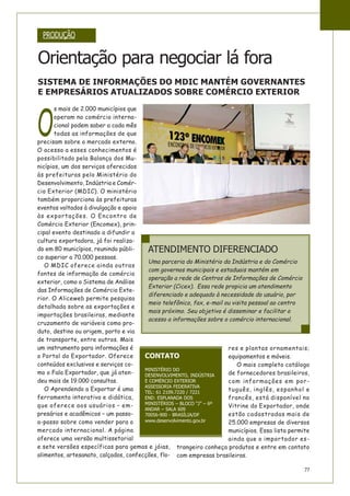 77
O
s mais de 2.000 municípios que
operam no comércio interna-
cional podem saber a cada mês
todas as informações de que
precisam sobre o mercado externo.
O acesso a esses conhecimentos é
possibilitado pela Balança dos Mu-
nicípios, um dos serviços oferecidos
às prefeituras pelo Ministério do
Desenvolvimento, Indústria e Comér-
cio Exterior (MDIC). O ministério
também proporciona às prefeituras
eventos voltados à divulgação e apoio
às exportações. O Encontro de
Comércio Exterior (Encomex), prin-
cipal evento destinado a difundir a
cultura exportadora, já foi realiza-
do em 80 municípios, reunindo públi-
co superior a 70.000 pessoas.
O MDIC oferece ainda outras
fontes de informação de comércio
exterior, como o Sistema de Análise
das Informações de Comércio Exte-
rior. O Aliceweb permite pesquisa
detalhada sobre as exportações e
importações brasileiras, mediante
cruzamento de variáveis como pro-
duto, destino ou origem, porto e via
de transporte, entre outros. Mais
um instrumento para informações é
o Portal do Exportador. Oferece
conteúdos exclusivos e serviços co-
mo o Fala Exportador, que já aten-
deu mais de 19.000 consultas.
O Aprendendo a Exportar é uma
ferramenta interativa e didática,
que oferece aos usuários – em-
presários e acadêmicos – um passo-
a-passo sobre como vender para o
mercado internacional. A página
oferece uma versão multissetorial
e sete versões específicas para gemas e jóias,
alimentos, artesanato, calçados, confecções, flo-
res e plantas ornamentais;
equipamentos e móveis.
O mais completo catálogo
de fornecedores brasileiros,
com informações em por-
tuguês, inglês, espanhol e
francês, está disponível no
Vitrine do Exportador, onde
estão cadastradas mais de
25.000 empresas de diversos
municípios. Essa lista permite
ainda que o importador es-
trangeiro conheça produtos e entre em contato
com empresas brasileiras.
PRODUÇÃO
Orientação para negociar lá fora
SISTEMA DE INFORMAÇÕES DO MDIC MANTÉM GOVERNANTES
E EMPRESÁRIOS ATUALIZADOS SOBRE COMÉRCIO EXTERIOR
ATENDIMENTO DIFERENCIADO
Uma parceria do Ministério da Indústria e do Comércio
com governos municipais e estaduais mantém em
operação a rede de Centros de Informações de Comércio
Exterior (Cicex). Essa rede propicia um atendimento
diferenciado e adequado à necessidade do usuário, por
meio telefônico, fax, e-mail ou visita pessoal ao centro
mais próximo. Seu objetivo é disseminar e facilitar o
acesso a informações sobre o comércio internacional.
CONTATO
MINISTÉRIO DO
DESENVOLVIMENTO, INDÚSTRIA
E COMÉRCIO EXTERIOR
ASSESSORIA FEDERATIVA
TEL: 61 2109.7220 / 7221
END: ESPLANADA DOS
MINISTÉRIOS – BLOCO “J” – 6º
ANDAR – SALA 609
70056-900 - BRASÍLIA/DF
www.desenvolvimento.gov.br
 