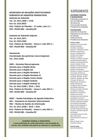 SECRETARIA DE RELAÇÕES INSTITUCIONAIS
SUBCHEFIA DE ASSUNTOS FEDERATIVOS
Gabinete do Subchefe
Tel.: 61 3411.1860 / 1728
Fax: 61 3322.9035
End.: Palácio do Planalto – 4º andar, sala 11 |
CEP: 70150-900 – Brasília/DF
Gabinete do Subchefe-Adjunto
Tel.: 61 3411.2071
Fax: 61 3323.4304
End.: Palácio do Planalto – Anexo I, sala 205 A |
CEP: 70150-900 – Brasília/DF
Assessorias
Coordenação das gerências macrorregionais
Tel.: 3411.3268
GMR – Gerentes Macrorregionais
Gerente para a Região Norte
Gerente para a Região Sul
Gerente para a Região Nordeste I
Gerente para a Região Nordeste II
Gerente para a Região Centro-Oeste
Gerente para a Região Sudeste
Gerente para a Região Sudeste II
Tel.: 61 3411.3298 / 3516 / 3521
End.: Palácio do Planalto – Anexo I, sala 205 A |
CEP: 70150-900 – Brasília/DF
GEAF – Gestão Estratégica da Agenda Federativa
AAI – Assessoria de Assuntos Internacionais
NGI – Núcleo de Gestão da Informação
Tel.: 61 3411.3298 / 3516 / 3521
End.: Palácio do Planalto – Anexo I, sala 205 A |
CEP: 70150-900 – Brasília/DF
EXPEDIENTE
GOVERNO FEDERAL
E MUNICÍPIOS
Publicação produzida em
abril de 2008 pela
Secretaria de
Comunicação Social da
Presidência da República
Coordenação
Subchefia de Assuntos
Federativos da Secretaria
de Relações
Institucionais da
Presidência da República
Textos e fotos
Assessorias de Comunicação
Social dos seguintes
ministérios, secretarias
especiais e instituições públicas:
Ministério da Agricultura,
Pecuária e Abastecimento;
Ministério das Cidades;
Ministério da Cultura;
Ministério da Defesa; Ministério
do Desenvolvimento Agrário;
Ministério do Desenvolvimento
Social e Combate à Fome;
Ministério do Desenvolvimento,
Indústria e Comércio Exterior;
Ministério da Educação;
Ministério do Esporte; Ministério
da Fazenda; Ministério da
Integração Nacional; Ministério
da Justiça; Ministério do Meio
Ambiente; Ministério das Minas
e Energia; Ministério do
Planejamento, Orçamento e
Gestão; Ministério da
Previdência Social; Ministério
das Relações Exteriores;
Ministério da Saúde; Ministério
do Trabalho e Emprego;
Ministério dos Transportes;
Ministério do Turismo;
Secretaria Geral da Presidência
da República; Secretaria
Especial de Aqüicultura e Pesca;
Secretaria Especial de Políticas
de Promoção da Igualdade
Racial; Secretaria Especial de
Políticas para as Mulheres;
Secretaria Especial dos Direitos
Humanos; Secretaria Nacional
Anti-Drogas;
Controladoria-Geral da União;
Banco Nacional de
Desenvolvimento Econômico e
Social;
Banco do Brasil e Caixa
Econômica Federal
Foto de Capa:
Breno Fortes/DAPress
GOVERNO FEDERAL E MUNICÍPIOS
é uma publicação de cunho informativo e de prestação de
serviço. Seu conteúdo não poderá ser alterado ou reproduzido.
 