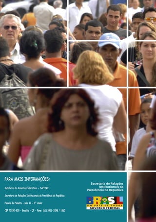 PARA MAIS INFORMAÇÕES:
Subchefia de Assuntos Federativos - SAF/SRI
Secretaria de Relações Institucionais da Presidência da República
Palácio do Planalto - sala 11 - 4º andar
CEP 70150-900 - Brasília - DF - Fone: (61) 3411-3298 / 1860
Secretaria de Relações
Institucionais da
Presidência da República
 