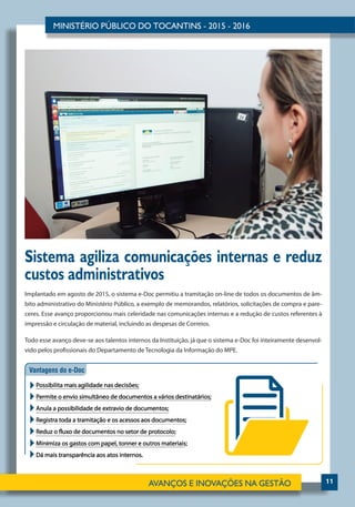 11
Sistema agiliza comunicações internas e reduz
custos administrativos
Implantado em agosto de 2015, o sistema e-Doc permitiu a tramitação on-line de todos os documentos de âm-
bito administrativo do Ministério Público, a exemplo de memorandos, relatórios, solicitações de compra e pare-
ceres. Esse avanço proporcionou mais celeridade nas comunicações internas e a redução de custos referentes à
impressão e circulação de material, incluindo as despesas de Correios.
Todo esse avanço deve-se aos talentos internos da Instituição, já que o sistema e-Doc foi inteiramente desenvol-
vido pelos profissionais do Departamento de Tecnologia da Informação do MPE.
 