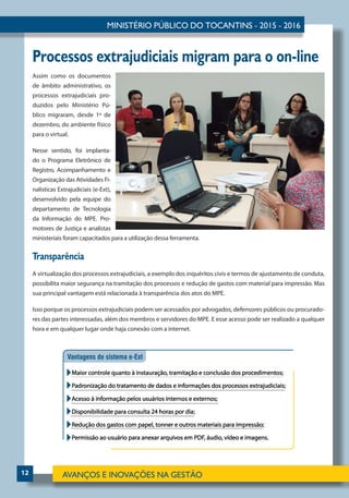 12
Processos extrajudiciais migram para o on-line
Assim como os documentos
de âmbito administrativo, os
processos extrajudiciais pro-
duzidos pelo Ministério Pú-
blico migraram, desde 1º de
dezembro, do ambiente físico
para o virtual.
Nesse sentido, foi implanta-
do o Programa Eletrônico de
Registro, Acompanhamento e
Organização das Atividades Fi-
nalísticas Extrajudiciais (e-Ext),
desenvolvido pela equipe do
departamento de Tecnologia
da Informação do MPE. Pro-
motores de Justiça e analistas
ministeriais foram capacitados para a utilização dessa ferramenta.
Transparência
A virtualização dos processos extrajudiciais, a exemplo dos inquéritos civis e termos de ajustamento de conduta,
possibilita maior segurança na tramitação dos processos e redução de gastos com material para impressão. Mas
sua principal vantagem está relacionada à transparência dos atos do MPE.
Isso porque os processos extrajudiciais podem ser acessados por advogados, defensores públicos ou procurado-
res das partes interessadas, além dos membros e servidores do MPE. E esse acesso pode ser realizado a qualquer
hora e em qualquer lugar onde haja conexão com a internet.
 