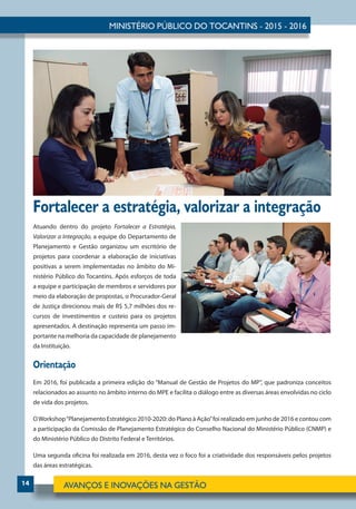 14
Fortalecer a estratégia, valorizar a integração
Atuando dentro do projeto Fortalecer a Estratégia,
Valorizar a Integração, a equipe do Departamento de
Planejamento e Gestão organizou um escritório de
projetos para coordenar a elaboração de iniciativas
positivas a serem implementadas no âmbito do Mi-
nistério Público do Tocantins. Após esforços de toda
a equipe e participação de membros e servidores por
meio da elaboração de propostas, o Procurador-Geral
de Justiça direcionou mais de R$ 5,7 milhões dos re-
cursos de investimentos e custeio para os projetos
apresentados. A destinação representa um passo im-
portante na melhoria da capacidade de planejamento
da Instituição.
Orientação
Em 2016, foi publicada a primeira edição do “Manual de Gestão de Projetos do MP”, que padroniza conceitos
relacionados ao assunto no âmbito interno do MPE e facilita o diálogo entre as diversas áreas envolvidas no ciclo
de vida dos projetos.
OWorkshop“Planejamento Estratégico 2010-2020: do Plano à Ação”foi realizado em junho de 2016 e contou com
a participação da Comissão de Planejamento Estratégico do Conselho Nacional do Ministério Público (CNMP) e
do Ministério Público do Distrito Federal e Territórios.
Uma segunda oficina foi realizada em 2016, desta vez o foco foi a criatividade dos responsáveis pelos projetos
das áreas estratégicas.
 