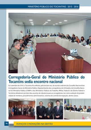 16
Em setembro de 2016, o Tocantins foi anfitrião, pela terceira vez, da reunião ordinária do Conselho Nacional dos
Corregedores-Gerais do Ministério Público. Representantes das corregedorias de 24 Estados, do Conselho Nacio-
nal do Ministério Público (CNMP) e dos Ministérios Públicos do Trabalho, Militar, Federal e do Distrito Federal e
Territórios debateram por dois dias assuntos de relevância para as corregedorias, tais como avaliação de produti-
vidade de membros, procedimentos administrativos, sistemas de controle de inspeções, dentre outros.
Corregedoria-Geral do Ministério Público do
Tocantins sedia encontro nacional
 
