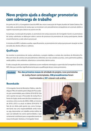 17
Novo projeto ajuda a desafogar promotorias
com sobrecarga de trabalho
Em junho de 2015, a Corregedoria-Geral do MPE deu início à execução do Projeto Auxiliar de Tutela Coletiva. Por
meio dele, as promotorias de Justiça que se encontram com procedimentos extrajudiciais em acúmulo obtêm o
suporte necessário para colocar seu acervo em dia.
Isso porque, na execução do projeto, os promotores de Justiça assessores do Corregedor-Geral e os promotores
de Justiça substitutos se debruçam sobre o acervo de processos da promotoria de Justiça participante, dando
encaminhamento a cada volume processual.
A iniciativa do MPE é voltada a auxiliar, especificamente, as promotorias de Justiça que possuem atuação na área
da tutela dos direitos difusos e coletivos.
Qualificação
Ao envolver os promotores de Justiça substitutos, o projeto viabiliza o contato dos membros do Ministério Pú-
blico em início de carreira com procedimentos referentes aos mais variados assuntos, como patrimônio público,
saúde pública, meio ambiente, urbanismo e consumidor, dentre outros.
E toda a atuação dos promotores substitutos ocorre mediante orientação e supervisão da Corregedoria-Geral do
MPE, fato que contribui significativamente para a qualificação desses novos promotores.
Reconduzido
O Corregedor-Geral do Ministério Público, João Ro-
driguesFilho,foireeleitopeloColégiodeProcurado-
res, por unanimidade, para o biênio 2016/2018. Esta
será a quinta vez que o Procurador de Justiça fica à
frente do órgão, tendo exercido dois mandatos con-
secutivos, entre os anos de 2004 e 2008, um terceiro
de 2010 a 2012 e o atual, no biênio 2014/2016. “O
fato de ser eleito, pela quinta vez, como Correge-
dor-Geral, traz uma responsabilidade ainda maior,
ou seja, desenvolver um trabalho ainda melhor do
que o já realizado nas outras oportunidades, o que
certamente contribuirá para o engrandecimento da
nossa Instituição”, declarou o Corregedor-Geral.
 