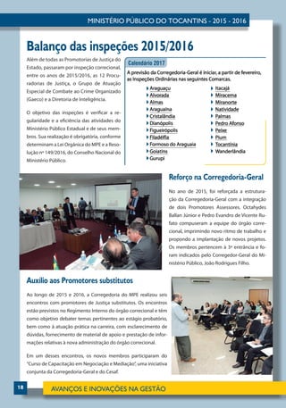 18
Além de todas as Promotorias de Justiça do
Estado, passaram por inspeção correcional,
entre os anos de 2015/2016, as 12 Procu-
radorias de Justiça, o Grupo de Atuação
Especial de Combate ao Crime Organizado
(Gaeco) e a Diretoria de Inteligência.
O objetivo das inspeções é verificar a re-
gularidade e a eficiência das atividades do
Ministério Público Estadual e de seus mem-
bros. Sua realização é obrigatória, conforme
determinam a Lei Orgânica do MPE e a Reso-
lução nº 149/2016, do Conselho Nacional do
Ministério Público.
Reforço na Corregedoria-Geral
No ano de 2015, foi reforçada a estrutura-
ção da Corregedoria-Geral com a integração
de dois Promotores Assessores. Octahydes
Ballan Júnior e Pedro Evandro de Vicente Ru-
fato compuseram a equipe do órgão corre-
cional, imprimindo novo ritmo de trabalho e
propondo a implantação de novos projetos.
Os membros pertencem à 3ª entrância e fo-
ram indicados pelo Corregedor-Geral do Mi-
nistério Público, João Rodrigues Filho.
Auxílio aos Promotores substitutos
Ao longo de 2015 e 2016, a Corregedoria do MPE realizou seis
encontros com promotores de Justiça substitutos. Os encontros
estão previstos no Regimento Interno do órgão correcional e têm
como objetivo debater temas pertinentes ao estágio probatório,
bem como à atuação prática na carreira, com esclarecimento de
dúvidas, fornecimento de material de apoio e prestação de infor-
mações relativas à nova administração do órgão correcional.
Em um desses encontros, os novos membros participaram do
“Curso de Capacitação em Negociação e Mediação”, uma iniciativa
conjunta da Corregedoria-Geral e do Cesaf.
Balanço das inspeções 2015/2016
 