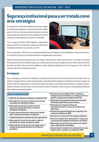 19
Segurançainstitucionalpassaasertratadacomo
área estratégica
Em abril de 2015, o Ministério Público doTocantins implan-
tou oNúcleodeInteligênciaeSegurançaInstitucional (NIS),
que tem como uma de suas principais atribuições cuidar da
segurançadeseusmembros,desuasinstalaçõesedasinfor-
mações de caráter sigiloso que circulam na instituição.
Com a criação do Núcleo, o MPE viabilizou a operacionali-
zação do seu Plano de Segurança Institucional, documento
estratégico instituído no ano anterior, em 2014.
Em sua composição, o NIS tornou-se o responsável pelas áreas de inteligência, contrainteligência e segurança institucio-
nal, de forma a propiciar uma atuação dinâmica e integrada entre esses setores.
Apesar do pouco tempo passado desde a sua criação, o NIS já realizou a base estruturante de seu trabalho, a exemplo
do estudo que serviu de fundamentação para a implantação dos serviços de segurança de sua sede e das promotorias
de Justiça do interior, seja por meio de vigilância armada, seja pela instalação de cercas de segurança e de circuitos de
câmeras e alarme (ver mais ações no box).
Investigação
Mas as atribuições do Núcleo de Inteligência e Segurança Institucional vão além desses pontos. Ele também atua no
âmbito investigativo. Nesse sentido, operacionaliza o Laboratório deTecnologia de Combate aos Crimes de Lavagem de
Dinheiro(Lab-LD),pesquisandoecruzandodadosfiscais,bancárioseoutrasinformaçõesreferentesàatuaçãodeorgani-
zaçõescriminosaseaoschamados“crimesdocolarinhobranco”.ÉtambémoNISqueoperaasinterceptaçõestelefônicas
feitas mediante autorização judicial.
 