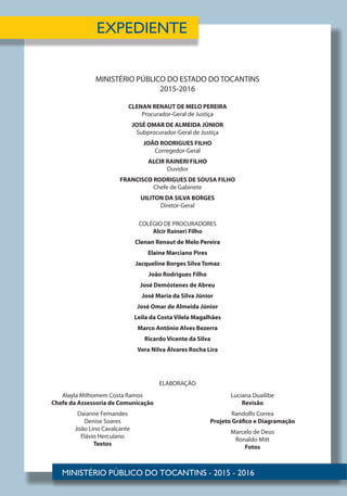 MINISTÉRIO PÚBLICO DO ESTADO DO TOCANTINS
2015-2016
CLENAN RENAUT DE MELO PEREIRA
Procurador-Geral de Justiça
JOSÉ OMAR DE ALMEIDA JÚNIOR
Subprocurador-Geral de Justiça
JOÃO RODRIGUES FILHO
Corregedor-Geral
ALCIR RAINERI FILHO
Ouvidor
FRANCISCO RODRIGUES DE SOUSA FILHO
Chefe de Gabinete
UILITON DA SILVA BORGES
Diretor-Geral
COLÉGIO DE PROCURADORES
Alcir Raineri Filho
Clenan Renaut de Melo Pereira
Elaine Marciano Pires
Jacqueline Borges Silva Tomaz
João Rodrigues Filho
José Demóstenes de Abreu
José Maria da Silva Júnior
José Omar de Almeida Júnior
Leila da Costa Vilela Magalhães
Marco Antônio Alves Bezerra
Ricardo Vicente da Silva
Vera Nilva Álvares Rocha Lira
Alayla Milhomem Costa Ramos
Chefe da Assessoria de Comunicação
Daianne Fernandes
Denise Soares
João Lino Cavalcante
Flávio Herculano
Textos
ELABORAÇÃO
Luciana Duailibe
Revisão
Randolfo Correa
Projeto Gráfico e Diagramação
Marcelo de Deus
Ronaldo Mitt
Fotos
 