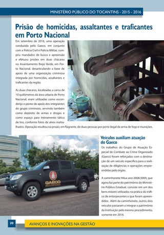 20
Em setembro de 2016, uma operação
conduzida pelo Gaeco, em conjunto
com a Polícia Civil e Polícia Militar, cum-
priu mandados de busca e apreensão
e efetuou prisões em duas chácaras
no Assentamento Brejo Verde, em Por-
to Nacional, desarticulando a base de
apoio de uma organização criminosa
integrada por homicidas, assaltantes e
traficantes da região.
As duas chácaras, localizadas a cerca de
10 quilômetros da área urbana de Porto
Nacional, eram utilizadas como escon-
derijo e ponto de apoio dos integrantes
do grupo criminoso, servindo também
como depósito de armas e drogas e
como espaço para treinamento tático
de tiro, conforme fotos de alvos metra-
lhados. Operação resultou na prisão, em flagrante, de duas pessoas por porte ilegal de arma de fogo e munições.
Prisão de homicidas, assaltantes e traficantes
em Porto Nacional
Os trabalhos do Grupo de Atuação Es-
pecial de Combate ao Crime Organizado
(Gaeco) foram reforçados com a destina-
ção de um veículo específico para a reali-
zação de diligências e operações empre-
endidas pelo órgão.
A caminhonete Hilux ano 2008/2009, que
agora faz parte do patrimônio do Ministé-
rio Público Estadual, consiste em um dos
bens móveis utilizados na prática do tráfi-
co de entorpecentes e que foram apreen-
didos. Além da caminhonete, outros dois
veículos passaram a integrar o patrimônio
da Instituição pelo mesmo procedimento,
somente em 2016.
Veículos auxiliam atuação
do Gaeco
 