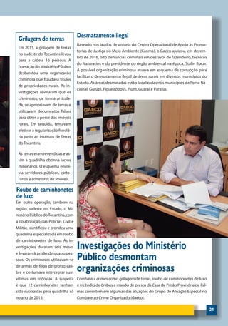 21
Combate a crimes como grilagem de terras, roubo de caminhonetes de luxo
e incêndio de ônibus a mando de presos da Casa de Prisão Provisória de Pal-
mas consistem em algumas das atuações do Grupo de Atuação Especial no
Combate ao Crime Organizado (Gaeco).
Investigações do Ministério
Público desmontam
organizações criminosas
Em 2015, a grilagem de terras
no sudeste do Tocantins levou
para a cadeia 16 pessoas. A
operação do Ministério Público
desbaratou uma organização
criminosa que fraudava títulos
de propriedades rurais. As in-
vestigações revelaram que os
criminosos, de forma articula-
da, se apropriavam de terras e
utilizavam documentos falsos
para obter a posse dos imóveis
rurais. Em seguida, tentavam
efetivar a regularização fundiá-
ria junto ao Instituto de Terras
do Tocantins.
As terras eram revendidas e as-
sim a quadrilha obtinha lucros
milionários. O esquema envol-
via servidores públicos, carto-
rários e corretores de imóveis.
Em outra operação, também na
região sudeste no Estado, o Mi-
nistério Público doTocantins, com
a colaboração das Polícias Civil e
Militar, identificou e prendeu uma
quadrilha especializada em roubo
de caminhonetes de luxo. As in-
vestigações duraram seis meses
e levaram à prisão de quatro pes-
soas. Os criminosos utilizavam-se
de armas de fogo de grosso cali-
bre e costumava interceptar suas
vítimas em rodovias. A suspeita
é que 12 caminhonetes tenham
sido subtraídas pela quadrilha só
no ano de 2015.
Grilagem de terras
Roubo de caminhonetes
de luxo
Desmatamento ilegal
Baseado nos laudos de vistoria do Centro Operacional de Apoio às Promo-
torias de Justiça do Meio Ambiente (Caoma), o Gaeco ajuizou, em dezem-
bro de 2016, oito denúncias criminais em desfavor de fazendeiro, técnicos
do Naturatins e do presidente do órgão ambiental na época, Stalin Bucar.
A possível organização criminosa atuava em esquema de corrupção para
facilitar o desmatamento ilegal de áreas rurais em diversos municípios do
Estado. As áreas desmatadas estão localizadas nos municípios de Porto Na-
cional, Gurupi, Figueirópolis, Pium, Guaraí e Paraíso.
 