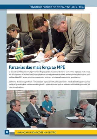 22
O Ministério Público Estadual ganha mais força quando atua conjuntamente com outros órgãos e instituições.
Por isso, dezenas de acordos de cooperação foram estrategicamente firmadas pela Administração Superior, pos-
sibilitando ao MPE alcançar melhores resultados, tanto em termos qualitativos como quantitativos.
Os termos de cooperação foram assinados com órgãos e instituições de âmbitos estadual e federal, abrangendo
parcerias que vão desde trabalhos investigativos a ações de qualificação de membros e servidores, passando por
diversas outras áreas.
Parcerias dão mais força ao MPE
 