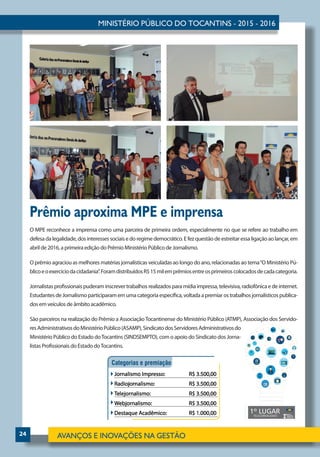 24
Prêmio aproxima MPE e imprensa
O MPE reconhece a imprensa como uma parceira de primeira ordem, especialmente no que se refere ao trabalho em
defesadalegalidade,dosinteressessociaisedo regime democrático. E fez questão de estreitar essa ligação aolançar,em
abril de 2016, a primeira edição do Prêmio Ministério Público de Jornalismo.
O prêmio agraciou as melhores matérias jornalísticas veiculadas ao longo do ano, relacionadas ao tema“O Ministério Pú-
blicoeoexercíciodacidadania”.ForamdistribuídosR$15milemprêmiosentreosprimeiroscolocadosdecadacategoria.
Jornalistas profissionais puderam inscrever trabalhos realizados para mídia impressa, televisiva, radiofônica e de internet.
EstudantesdeJornalismoparticiparamemumacategoriaespecífica,voltadaapremiarostrabalhosjornalísticospublica-
dos em veículos de âmbito acadêmico.
São parceiros na realização do Prêmio a AssociaçãoTocantinense do Ministério Público (ATMP), Associação dos Servido-
resAdministrativosdoMinistérioPúblico(ASAMP),SindicatodosServidoresAdministrativosdo
Ministério Público do Estado doTocantins (SINDSEMPTO), com o apoio do Sindicato dos Jorna-
listas Profissionais do Estado doTocantins.
 