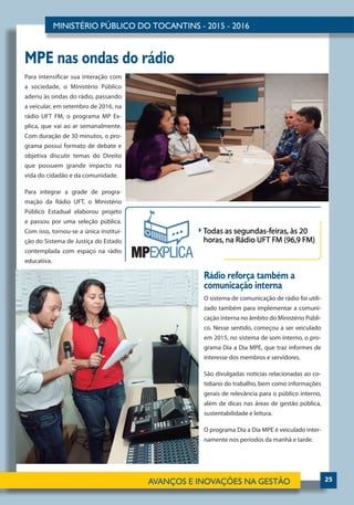 25
Para intensificar sua interação com
a sociedade, o Ministério Público
aderiu às ondas do rádio, passando
a veicular, em setembro de 2016, na
rádio UFT FM, o programa MP Ex-
plica, que vai ao ar semanalmente.
Com duração de 30 minutos, o pro-
grama possui formato de debate e
objetiva discutir temas do Direito
que possuem grande impacto na
vida do cidadão e da comunidade.
Para integrar a grade de progra-
mação da Rádio UFT, o Ministério
Público Estadual elaborou projeto
e passou por uma seleção pública.
Com isso, tornou-se a única institui-
ção do Sistema de Justiça do Estado
contemplada com espaço na rádio
educativa.
O sistema de comunicação de rádio foi utili-
zado também para implementar a comuni-
cação interna no âmbito do Ministério Públi-
co. Nesse sentido, começou a ser veiculado
em 2015, no sistema de som interno, o pro-
grama Dia a Dia MPE, que traz informes de
interesse dos membros e servidores.
São divulgadas notícias relacionadas ao co-
tidiano do trabalho, bem como informações
gerais de relevância para o público interno,
além de dicas nas áreas de gestão pública,
sustentabilidade e leitura.
O programa Dia a Dia MPE é veiculado inter-
namente nos períodos da manhã e tarde.
Rádio reforça também a
comunicação interna
MPE nas ondas do rádio
 
