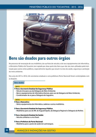 26
Bens são doados para outros órgãos
No processo de renovação de seu mobiliário, da sua frota de veículos e de seus equipamentos de informática,
o Ministério Público do Tocantins tem optado por doar parte dos bens que não são mais utilizados pela Insti-
tuição para outros entes públicos, especialmente àqueles que atuam na área da saúde, segurança e proteção
do meio ambiente.
Nos anos de 2015 e 2016, três secretarias estaduais e uma prefeitura (Porto Nacional) foram contempladas com
as doações.
 