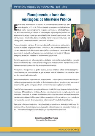 Planejamento, a base das
realizações do Ministério Público
E
ncerramos mais um ciclo na história do Ministério Público do Estado, refe-
rente à gestão 2015-2016. Podemos avaliá-lo como um período adverso,
dada a crise financeira presente no país e acentuada no Estado do Tocan-
tins. Mas nossa Instituição sempre foi pautada pelo rigoroso planejamento das
ações administrativas, o que nos permitiu adentrar no atual momento de crise
estruturados e fortalecidos. Como resultado, mantivemo-nos incólumes e até
conseguimos contabilizar grandes conquistas no biênio.
Prosseguimos com o projeto de estruturação das Promotorias de Justiça, cons-
truindo duas sedes próprias modernas e funcionais, nas comarcas de Porto Na-
cional e Augustinópolis. Renovamos parte da frota, continuamos com o aperfei-
çoamento do parque tecnológico e empossamos novos membros, servidores e
estagiários. Nenhuma área teve os investimentos paralisados.
Também apostamos em soluções criativas, de baixo custo e alta resolutividade, a exemplo
do desenvolvimento dos sistemas de tecnologia que modernizaram o atendimento ao cida-
dão e a tramitação interna dos documentos administrativos.
Priorizamos a transparência na gestão pública, criando um Diário Oficial Eletrônico e aprimo-
rando nosso Portal da Transparência, que alcançou nível de excelência e se destacou como
um dos mais completos do país.
Ainda desenvolvemos diversas novas ações voltadas à valorização do nosso material huma-
no, bem como cumprimos com todos os direitos dos membros e servidores sem aumentar o
percentual dos gastos com pessoal nem comprometer a execução orçamentária.
Para 2017, contaremos com um reajuste bastante tímido do nosso Orçamento. Mas não faze-
mos dessa dificuldade uma limitação. Tanto é assim que contamos com planejamento para
prosseguir com todas as ações e investimentos. Inclusive, realizamos um chamamento dos
membros e servidores do Ministério Público, convidando todos a colaborar com a criação de
novos projetos a serem desenvolvidos no próximo ano. O resultado foi gratificante.
Todo esse esforço conjunto tem como finalidade possibilitar ao Ministério Público do To-
cantins a defesa eficiente da democracia, das leis e dos interesses da sociedade. Por isso, em
2017 iniciaremos nova gestão com disposição e planejamento renovados.
Clenan Renaut de Melo Pereira
Procurador-Geral de Justiça
 