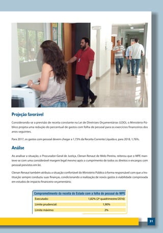 31
Projeção favorável
Considerando-se a previsão de receita constante na Lei de Diretrizes Orçamentárias (LDO), o Ministério Pú-
blico projeta uma redução do percentual de gastos com folha de pessoal para os exercícios financeiros dos
anos seguintes.
Para 2017, os gastos com pessoal devem chegar a 1,73% da Receita Corrente Líquida e, para 2018, 1,76%.
Análise
Ao analisar a situação, o Procurador-Geral de Justiça, Clenan Renaut de Melo Pereira, reiterou que o MPE man-
teve-se com uma considerável margem legal mesmo após o cumprimento de todos os direitos e encargos com
pessoal previstos em lei.
Clenan Renaut também atribuiu a situação confortável do Ministério Público à forma responsável com que a Ins-
tituição sempre conduziu suas finanças, condicionando a realização de novos gastos à viabilidade comprovada
em estudos de impacto financeiro-orçamentário.
 