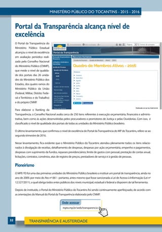 32
Portal da Transparência alcança nível de
excelência
O Portal da Transparência do
Ministério Público Estadual
alcançou o nível de excelência
em avaliação periódica reali-
zada pelo Conselho Nacional
do Ministério Público (CNMP),
que mede o nível de qualida-
de dos portais das 26 unida-
des do Ministério Público dos
Estados, dos quatro ramos do
Ministério Público da União
(Federal, Militar, Distrito Fede-
ral e Territórios e do Trabalho)
e do próprio CNMP.
Para elaborar o Ranking da
Transparência, o Conselho Nacional avalia cerca de 250 itens referentes à execução orçamentária, financeira e adminis-
trativa, bem como às ações desenvolvidas pelos procuradores e promotores de Justiça e pelas Ouvidorias. Com isso, é
classificado o nível de qualidade dos portais de todas as unidades do Ministério Público brasileiro.
O último levantamento, que confirmou o nível de excelência do Portal daTransparência do MP doTocantins, refere-se ao
segundo trimestre de 2016.
Nesse levantamento, fica evidente que o Ministério Público do Tocantins atendeu plenamente todos os itens relacio-
nados à divulgação de receitas, detalhamento de despesas, despesas por ação orçamentária, empenho e pagamentos,
despesas com suprimento de fundos, repasses previdenciários, limite de gastos com pessoal, prestação de contas anual,
licitações, contratos, convênios, atas de registro de preços, prestadores de serviço e à gestão de pessoas.
Pioneirismo
OMPE-TOfoiumadasprimeirasunidadesdoMinistérioPúblicobrasileiroainstituirumportaldetransparência,aindano
ano de 2009, por meio do Ato nº 061 - portanto, antes mesmo que fosse sancionada a Lei de Acesso à Informação (Lei nº
12.527/2011), a qual obriga todos entes públicos dos níveis municipal, estadual e federal a disporem de tal ferramenta.
Depois de instituído, o Portal do Ministério Público doTocantins foi sendo continuamente aperfeiçoado, de acordo com
as orientações do Manual do Portal daTransparência elaborado pelo CNMP.
 