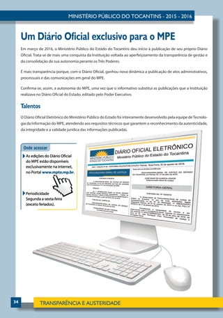 34
Um Diário Oficial exclusivo para o MPE
Em março de 2016, o Ministério Público do Estado do Tocantins deu início à publicação de seu próprio Diário
Oficial. Trata-se de mais uma conquista da Instituição voltada ao aperfeiçoamento da transparência de gestão e
da consolidação da sua autonomia perante os Três Poderes.
É mais transparência porque, com o Diário Oficial, ganhou nova dinâmica a publicação de atos administrativos,
processuais e das comunicações em geral do MPE.
Confirma-se, assim, a autonomia do MPE, uma vez que o informativo substitui as publicações que a Instituição
realizava no Diário Oficial do Estado, editado pelo Poder Executivo.
Talentos
O Diário Oficial Eletrônico do Ministério Público do Estado foi inteiramente desenvolvido pela equipe deTecnolo-
gia da Informação do MPE, atendendo aos requisitos técnicos que garantem o reconhecimento da autenticidade,
da integridade e a validade jurídica das informações publicadas.
 