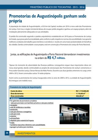 38
Promotorias de Augustinópolis ganham sede
própria
A população da cidade de Augustinópolis, a 633 km da Capital, recebeu em 2016 a nova sede das Promotorias
de Justiça. Com isso, o órgão ministerial deixou de ocupar prédio alugado e ganhou um espaço próprio, além de
instalações plenamente adequadas às suas atividades.
O prédio foi construído seguindo o padrão arquitetônico estabelecido em 2010 para as Promotorias de Justiça
do Estado, que preza pela funcionalidade, pelo conforto e pelo respeito às normas de acessibilidade. Isso garante
melhores condições de trabalho para membros e servidores e resulta em uma maior produtividade em benefício
do cidadão. Dando continuidade a esse projeto, está em construção a Promotoria de Justiça de Porto Nacional.
Juntas, as edificações de Augustinópolis e Porto Nacional demandaram investimentos
na ordem de R$ 4,7 milhões.
“Apesar do momento de adversidade das finanças públicas, conseguimos erguer duas importantes obras em
nossa atual gestão, dando continuidade ao projeto de estruturação das Promotorias de Justiça”, comemorou o
Procurador-Geral de Justiça, Clenan Renaut de Melo Pereira. Durante suas duas gestões anteriores no cargo, entre
2009 e 2012, foram construídas outras 10 sedes próprias.
Assim como as promotorias de Justiça inauguradas entre os anos de 2009 e 2012, a unidade de Augustinópólis
foi entregue com mobília nova.
 