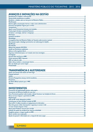 AVANÇOS E INOVAÇÕES NA GESTÃO
Atendimento ao cidadão é reestruturado..................................................................................................................................................................8
Sicamp facilita atendimento ao público......................................................................................................................................................................9
Ouvidoria: o cidadão cada vez mais perto do Ministério Público............................................................................................................................10
Manifestações............................................................................................................................................................................................................10
Sistema agiliza comunicações internas e reduz custos administrativos.................................................................................................................11
Processos extrajudiciais migram para o on-line.......................................................................................................................................................12
Transparência............................................................................................................................................................................................................12
Quatro novas Promotorias de Justiça são instaladas...............................................................................................................................................13
Fundo próprio fortalece autonomia financeira........................................................................................................................................................13
Fortalecer a estratégia, valorizar a integração........................................................................................................................................................14
Orientação.................................................................................................................................................................................................................14
Iniciativas inovadoras................................................................................................................................................................................................15
Metodologia...............................................................................................................................................................................................................15
Corregedoria-Geral do Ministério Público do Tocantins sedia encontro nacional.................................................................................................16
Novo projeto ajuda a desafogar promotorias com sobrecarga de trabalho...........................................................................................................17
Qualificação...............................................................................................................................................................................................................17
Reconduzido..............................................................................................................................................................................................................17
Balanço das inspeções 2015/2016.............................................................................................................................................................................18
Auxílio aos Promotores substitutos..........................................................................................................................................................................18
Reforço na Corregedoria-Geral................................................................................................................................................................................18
Segurança institucional passa a ser tratada como área estratégica.......................................................................................................................19
Investigação...............................................................................................................................................................................................................19
Parcerias dão mais força ao MPE..............................................................................................................................................................................20
Prêmio aproxima MPE e imprensa...........................................................................................................................................................................22
MPE nas ondas do rádio............................................................................................................................................................................................23
Rádio reforça também a comunicação interna........................................................................................................................................................23
Bens são doados para outros órgãos .......................................................................................................................................................................24
Produtividade............................................................................................................................................................................................................25
TRANSPARÊNCIA E AUSTERIDADE
Gastos com pessoal estão abaixo do limite legal.....................................................................................................................................................28
Projeção favorável.....................................................................................................................................................................................................29
Análise........................................................................................................................................................................................................................29
Portal da Transparência alcança nível de excelência...............................................................................................................................................30
Pioneirismo................................................................................................................................................................................................................30
Um Diário Oficial exclusivo para o MPE...................................................................................................................................................................32
Talentos......................................................................................................................................................................................................................32
INVESTIMENTOS
Promotorias de Augustinópolis ganham sede própria.............................................................................................................................................36
Promotorias de Miracema também de casa nova....................................................................................................................................................37
Cinco Promotorias ganham sedes locadas e deixam funcionar nas instalções do fóruns.......................................................................................38
Novos terrenos integram o patrimônio do MPE......................................................................................................................................................38
Regularização............................................................................................................................................................................................................38
Sede do MP recebe adequações prediais.................................................................................................................................................................39
Investimentos em bens otimizam atuação do MPE.................................................................................................................................................40
Mais de R$ 1,5 milhão investido em equipamentos de informática........................................................................................................................42
Novo link garante melhor desempenho e segurança no acesso à rede..................................................................................................................42
14 novos veículos integram a frota...........................................................................................................................................................................43
Novas posses finalizam concurso para servidor ......................................................................................................................................................44
Evolução do quadro de servidores por nível de escolaridade..................................................................................................................................44
Estagiários passam a integrar quadro do MPE.........................................................................................................................................................44
Novos membros são empossados.............................................................................................................................................................................45
Quadro de pessoal é reformulado com a criação de 66 novos cargos....................................................................................................................45
 