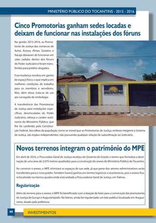 40
Cinco Promotorias ganham sedes locadas e
deixam de funcionar nas instalações dos fóruns
Na gestão 2015-2016, as Promo-
torias de Justiça das comarcas de
Axixá, Aurora, Almas, Goiatins e
Itacajá deixaram de funcionar em
salas cedidas dentro dos fóruns
do Poder Judiciário e foram trans-
feridas para prédios alugados.
Essa mudança resultou em ganho
de espaço físico, o que implica em
melhores condições de trabalho
para os membros e servidores.
Mas, além disso, trata-se de um
ato carregado de simbologia.
A transferência das Promotorias
de Justiça para instalações espe-
cíficas, desvinculadas do Poder
Judiciário, reforça o caráter autô-
nomo do Ministério Público, que
lhe foi conferido pela Constitui-
ção Federal. Aos olhos da população, torna-se visível que as Promotorias de Justiça, embora integrem o Sistema
de Justiça, são órgãos independentes, não possuindo qualquer relação de subordinação ao Judiciário.
Novos terrenos integram o patrimônio do MPE
Em abril de 2016, o Procurador-Geral de Justiça recebeu do Governo do Estado o termo que formaliza a desti-
nação de uma área de 2.070 metros quadrados para a construção do anexo do Ministério Público do Tocantins.
Ao construir o anexo, o MPE otimizará os espaços de sua sede, já que parte dos setores administrativos serão
transferidos para o novo prédio. Também haverá ganhos em termos logísticos e econômicos, pois o anexo fica-
rá localizado na mesma quadra onde está sediada a Procuradoria-Geral de Justiça, em Palmas.
Regularização
Além do terreno para o anexo, o MPE foi beneficiado com a doação de lotes para a construção das promotorias
de Justiça de Gurupi e Augustinópolis. No biênio, ainda foi regularizado um lote público localizado em Aragua-
cema, doado pela prefeitura.
 
