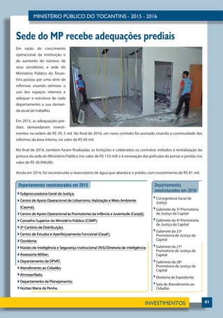41
Sede do MP recebe adequações prediais
Em razão do crescimento
operacional da Instituição e
do aumento do número de
seus servidores, a sede do
Ministério Público do Tocan-
tins passou por uma série de
reformas visando otimizar o
uso dos espaços internos e
adequar a estrutura de cada
departamento a sua deman-
da atual de trabalho.
Em 2015, as adequações pre-
diais demandaram investi-
mentos na ordem de R$ 39, 5 mil. No final de 2016, um novo contrato foi assinado visando a continuidade das
reformas da área interna, no valor de R$ 69 mil.
No final de 2016, também foram finalizadas as licitações e celebrados os contratos voltados à revitalização da
pintura da sede do Ministério Público (no valor de R$ 135 mil) e à renovação das películas da portas e janelas (no
valor de R$ 30.990,00).
Ainda em 2016, foi reconstruído o reservatório de água que abastece o prédio, com investimento de R$ 81 mil.
 